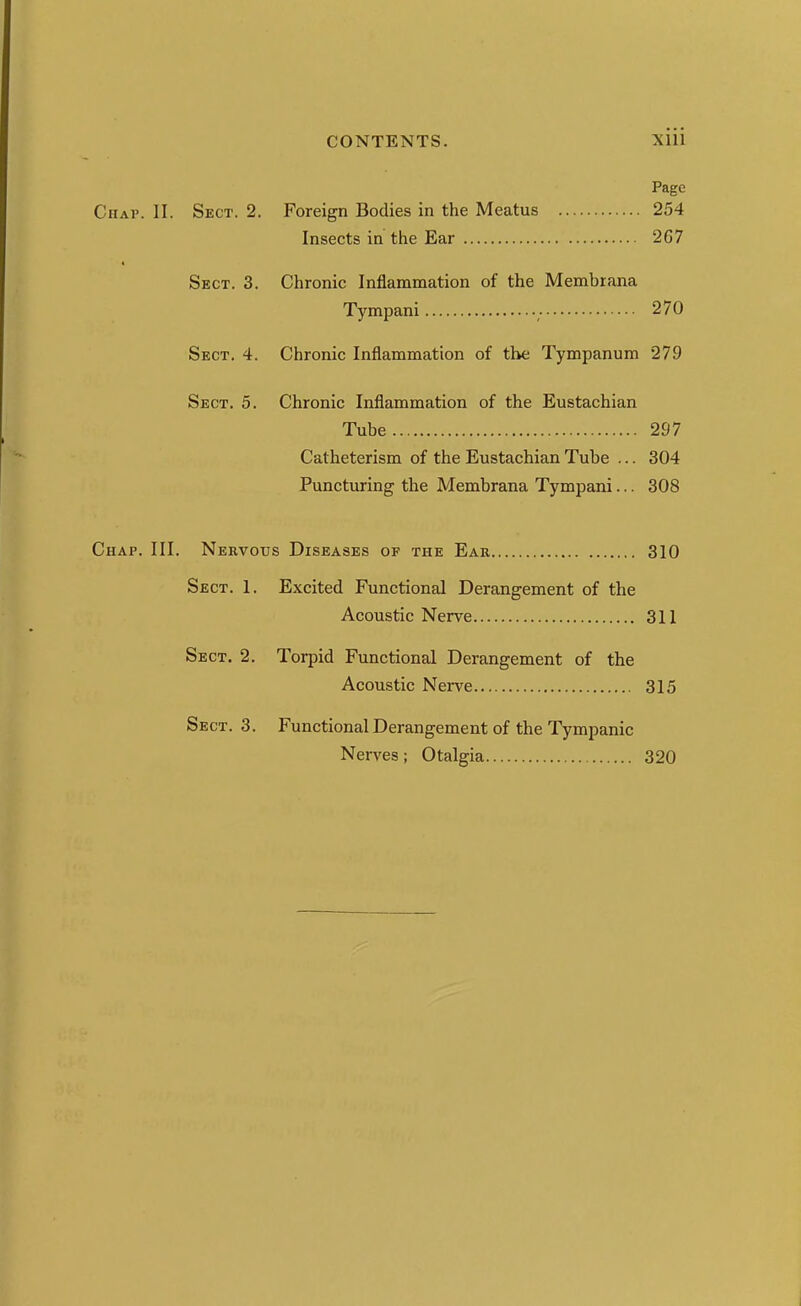 Page CuAi'. II. Sect. 2. Foreign Bodies in the Meatus 254 Insects in the Ear 267 « Sect. 3. Chronic Inflammation of the Membrana Tympani 270 Sect, 4. Chronic Inflammation of the Tympanum 279 Sect, 5, Chronic Inflammation of the Eustachian Tube 297 Catheterism of the Eustachian Tube ... 304 Puncturing the Membrana Tympani... 308 Chap. III. Nervous Diseases of the Ear 310 Sect. 1. Excited Functional Derangement of the Acoustic Nerve 311 Sect. 2. Torpid Functional Derangement of the Acoustic Nerve 315 Sect. 3. Functional Derangement of the Tympanic Nerves; Otalgia 320