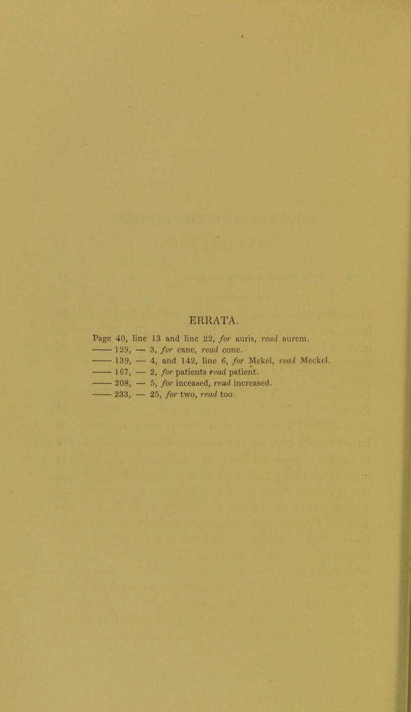 ERRATA. Page 40, line 13 and line 22, for auris, read aurem. 129, — 3, for cane, read cone. 139, — 4, and 142, line 6, for Mekel, read Meckel. 167, — 2, for patients read patient. 208, — for inceased, read increased. 233, — 2.5, for two, read too.