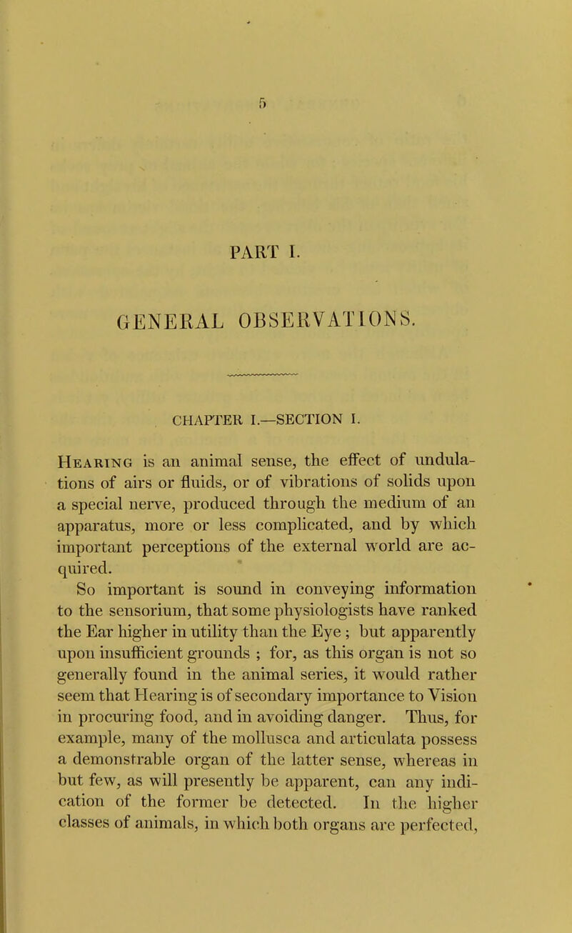 f) PART I. GENERAL OBSERVATIONS. CHAPTER I.—SECTION I. Hearing is an animal sense, the eiFect of undula- tions of airs or fluids, or of vibrations of solids upon a special nerve, produced through the medium of an apparatus, more or less complicated, and by which important perceptions of the external world are ac- quired. So important is sound in conveying information to the sensorium, that some physiologists have ranked the Ear higher in utility than the Eye ; but apparently upon insufficient grounds ; for, as this organ is not so generally found in the animal series, it would rather seem that Hearing is of secondary importance to Vision in procuring food, and in avoiding danger. Thus, for example, many of the mollusca and articulata possess a demonstrable organ of the latter sense, whereas in but few, as will presently be apparent, can any indi- cation of the former be detected. In the higher classes of animals, in which both organs are perfected.