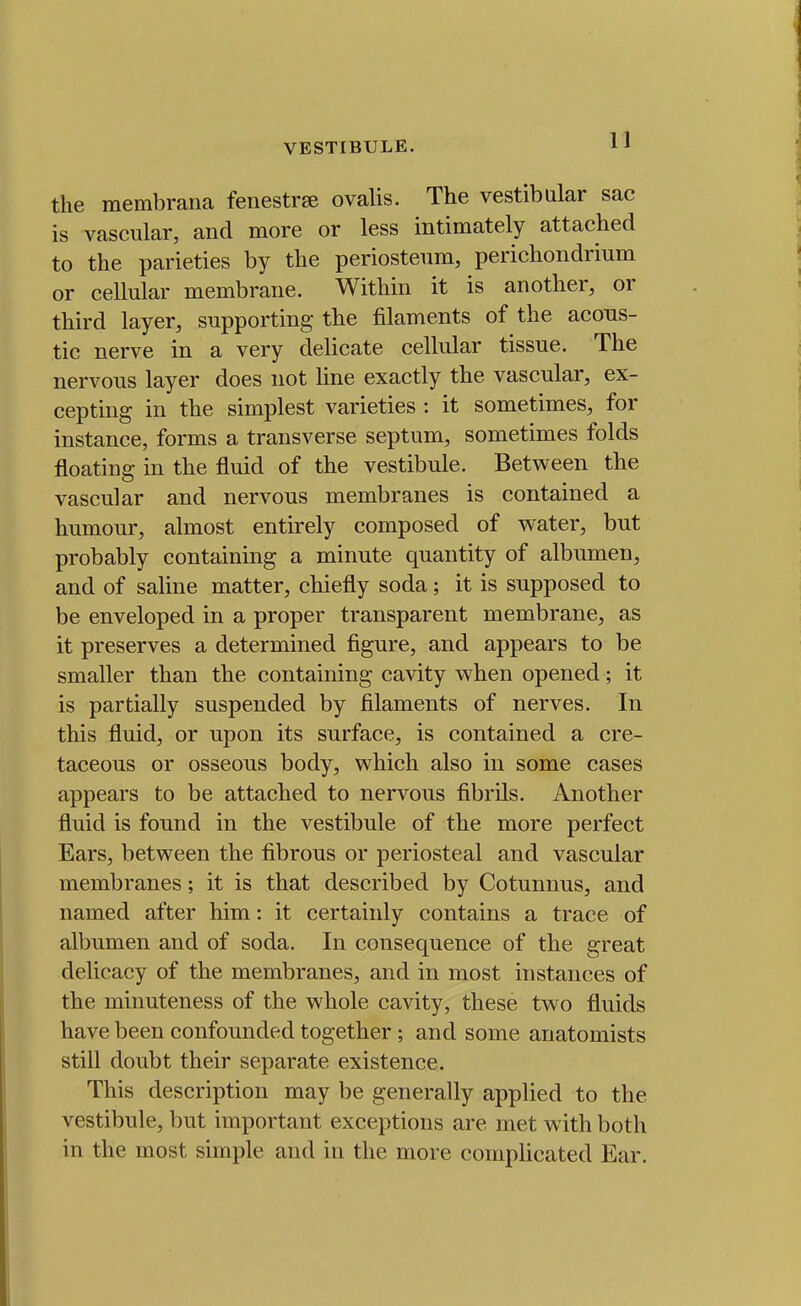 the raembrana fenestrse ovalis. The vestibular sac is vascular, and more or less intimately attached to the parieties by the periosteum, perichondrium or cellular membrane. Within it is another, or third layer, supporting the filaments of the acous- tic nerve in a very delicate cellular tissue. The nervous layer does not line exactly the vascular, ex- cepting in the simplest varieties : it sometimes, for instance, forms a transverse septum, sometimes folds floating in the fluid of the vestibule. Between the vascular and nervous membranes is contained a humour, almost entirely composed of water, but probably containing a minute quantity of albumen, and of saline matter, chiefly soda; it is supposed to be enveloped in a proper transparent membrane, as it preserves a determined figure, and appears to be smaller than the containing cavity when opened; it is partially suspended by filaments of nerves. In this fluid, or upon its surface, is contained a cre- taceous or osseous body, which also in some cases appears to be attached to nervous fibrils. Another fluid is found in the vestibule of the more perfect Ears, between the fibrous or periosteal and vascular membranes; it is that described by Cotunnus, and named after him: it certainly contains a trace of albumen and of soda. In consequence of the great delicacy of the membranes, and in most instances of the minuteness of the whole cavity, these two fluids have been confounded together ; and some anatomists still doubt their separate existence. This description may be generally applied to the vestibule, but important exceptions are met with both in the most simple and in the more complicated Ear.