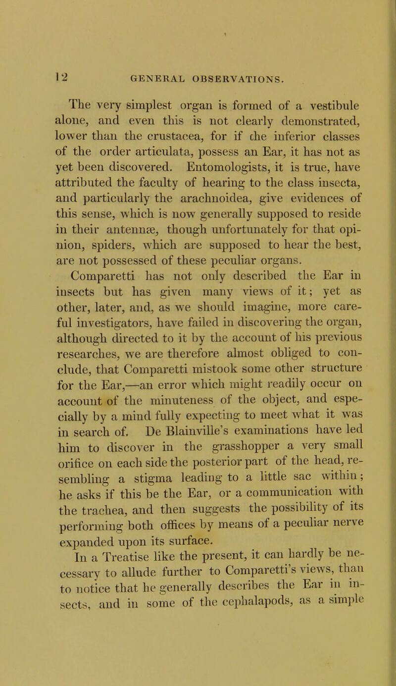 t 12 GENERAL OBSERVATIONS. The very simplest organ is formed of a vestibule alone, and even this is not clearly demonstrated, lower than the crustaoea, for if che inferior classes of the order articulata, possess an Ear, it has not as yet been discovered. Entomologists, it is true, have attributed the faculty of hearing to the class insecta, and particularly the arachnoidea, give evidences of this sense, which is now generally supposed to reside in their antennse, though unfortunately for that opi- nion, spiders, which are supposed to hear the best, are not possessed of these peculiar organs. Comparetti has not only described the Ear in insects but has given many views of it; yet as other, later, and, as we should imagine, more care- ful investigators, have failed in discovering the organ, although directed to it by the account of his previous researches, we are therefore almost obliged to con- clude, that Comparetti mistook some other structure for the Ear,—an error which might readily occur on account of the minuteness of the object, and espe- cially by a mind fully expecting to meet what it was in search of. De Blainville's examinations have led him to discover in the grasshopper a very small orifice on each side the posterior part of the head, re- sembling a stigma leading to a little sac within; he asks if this be the Ear, or a communication with the trachea, and then suggests the possibility of its performing both offices by means of a peculiar nerve expanded upon its surface. In a Treatise like the present, it can hardly be ne- cessary to allude further to Comparetti's views, than to notice that he generally describes the Ear in in- sects, and in some of the cephalapods, as a simple