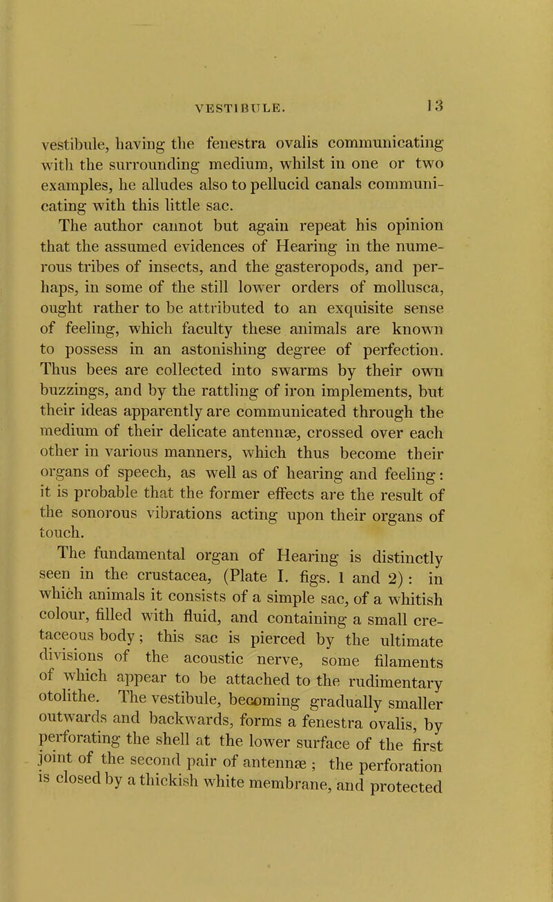 vestibule, having tlie fenestra ovalis communicating with the surrounding medium, whilst in one or tv^^o examples, he alludes also to pellucid canals communi- cating with this little sac. The author cannot but again repeat his opinion that the assumed evidences of Hearing in the nume- rous tribes of insects, and the gasteropods, and per- haps, in some of the still lower orders of mollusca, ought rather to be attributed to an exquisite sense of feeling, which faculty these animals are known to possess in an astonishing degree of perfection. Thus bees are collected into swarms by their own buzzings, and by the rattling of iron implements, but their ideas apparently are communicated through the medium of their delicate antennae, crossed over each other in various manners, which thus become their organs of speech, as well as of hearing and feeling: it is probable that the former effects are the result of the sonorous vibrations acting upon their organs of touch. The fundamental organ of Hearing is distinctly seen in the Crustacea, (Plate I. figs. 1 and 2): in which animals it consists of a simple sac, of a whitish colour, filled with fluid, and containing a small cre- taceous body; this sac is pierced by the ultimate divisions of the acoustic nerve, some filaments of which appear to be attached to the rudimentary otolithe. The vestibule, becoming gradually smaller outwards and backwards, forms a fenestra ovalis, by perforating the shell at the lower surface of the first jomt of the second pair of antennae ; the perforation IS closedby athickish white membrane, and protected