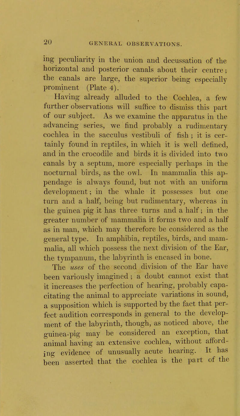 t 20 GENERAL OBSERVATIONS. irig peculiarity in the union and decussation of the horizontal and posterior canals about their centre; the canals are large, the superior being especially prominent (Plate 4). Having already alluded to the Cochlea, a few further observations will suffice to dismiss this part of our subject. As we examine the apparatus in the advancing series, we find probably a rudimentary cochlea in the sacculus vestibuli of fish ; it is cer- tainly found in reptiles, in which it is well defined, and in the crocodile and birds it is divided into two canals by a septum, more especially perhaps in the nocturnal birds, as the owl. In mammalia this ap- pendage is always found, but not with an uniform development; in the whale it possesses but one turn and a half, being but rudimentary, whereas in the guinea pig it has three turns and a half; in the greater number of mammalia it forms two and a half as in man, which may therefore be considered as the general type. In amphibia, reptiles, birds, and mam- malia, all w^hich possess the next division of the Ear, the tympanum, the labyrinth is encased in bone. The uses of the second division of the Ear have been variously imagined; a doubt cannot exist that it increases the perfection of hearing, probably capa- citating the animal to appreciate variations in sound, a supposition which is supported by the fact that per- fect audition corresponds in general to the develop- ment of the labyrinth, though, as noticed above, the guinea-pig may be considered an exception, that animal having an extensive cochlea, without afford- ing evidence of unusually acute hearing. It has been asserted that the cochlea is the part of the