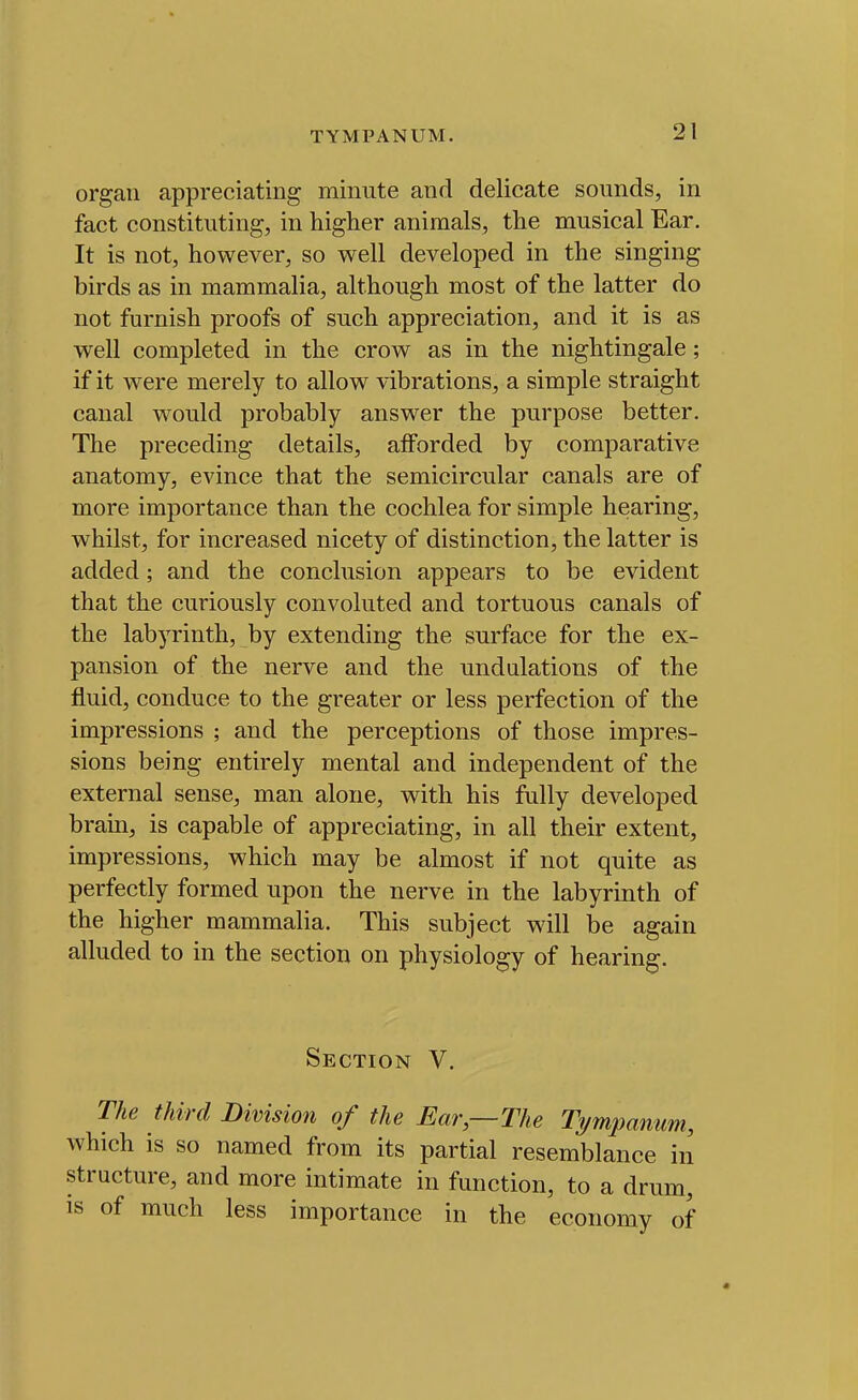 TYMPANUM. organ appreciating minute and delicate sounds, in fact constituting, in higher animals, the musical Ear. It is not, however, so well developed in the singing birds as in mammalia, although most of the latter do not furnish proofs of such appreciation, and it is as well completed in the crow as in the nightingale; if it were merely to allow vibrations, a simple straight canal would probably answer the purpose better. The preceding details, afforded by comparative anatomy, evince that the semicircular canals are of more importance than the cochlea for simple hearing, whilst, for increased nicety of distinction, the latter is added ; and the conclusion appears to be evident that the curiously convoluted and tortuous canals of the labyrinth, by extending the surface for the ex- pansion of the nerve and the undulations of the fluid, conduce to the greater or less perfection of the impressions ; and the perceptions of those impres- sions being entirely mental and independent of the external sense, man alone, with his fully developed brain, is capable of appreciating, in all their extent, impressions, which may be almost if not quite as perfectly formed upon the nerve in the labyrinth of the higher mammalia. This subject will be again alluded to in the section on physiology of hearing. Section V. The third Division of the Ear,—The Tympanum, which is so named from its partial resemblance in structure, and more intimate in function, to a drum, IS of much less importance in the economy of