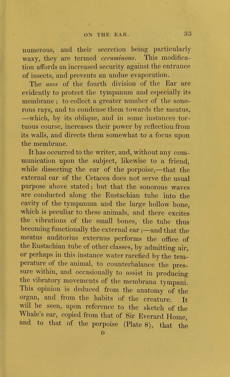 numerous, and their secretion being particularly waxy, they are termed ceruminous. This modifica- tion affords an increased security against the entrance of insects, and prevents an undue evaporation. The uses of the fourth division of the Ear are evidently to protect the tympanum and especially its membrane ; to collect a greater number of the sono- rous rays, and to condense them towards the meatus, —which, by its oblique, and in some instances tor- tuous course, increases their power by reflection from its walls, and directs them somewhat to a focus upon the membrane. It has occurred to the writer, and, without any com- munication upon the subject, likewise to a friend, while dissecting the ear of the porpoise,—that the external ear of the Cetacea does not serve the usual purpose above stated; but that the sonorous waves are conducted along the Eustachian tube into the cavity of the tympanum and the large hollow bone, which is peculiar to these animals, and there excites the vibrations of the small bones, the tube thus becoming functionally the external ear;—and that the meatus auditorius externus performs the office of the Eustachian tube of other classes, by admitting air, or perhaps in this instance water rarefied by the tem- perature of the animal, to counterbalance the pres- sure within, and occasionally to assist in producing the vibratory movements of the membrana tympani. This opinion is deduced from the anatomy of the organ, and from the habits of the creature. It will be seen, upon reference to the sketch of the Whale's ear, copied from that of Sir Everard Home, and to that of the porpoise (Plate 8), that the D