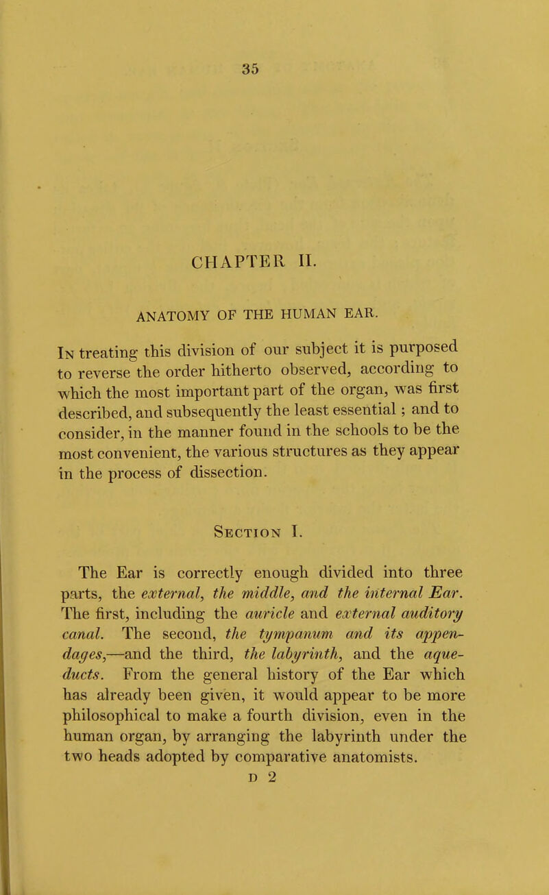 CHAPTER 11. ANATOMY OF THE HUMAN EAR. In treating this division of our subject it is purposed to reverse the order hitherto observed, according to which the most important part of the organ, was first described, and subsequently the least essential; and to consider, in the manner found in the schools to be the most convenient, the various structures as they appear in the process of dissection. Section I. The Ear is correctly enough divided into three parts, the external, the middle, and the internal Ear. The first, including the auricle and external auditory canal. The second, the tympanum and its appen- dages,—and the third, the labyrinth, and the aque- ducts. From the general history of the Ear which has already been given, it would appear to be more philosophical to make a fourth division, even in the human organ, by arranging the labyrinth under the two heads adopted by comparative anatomists. D 2