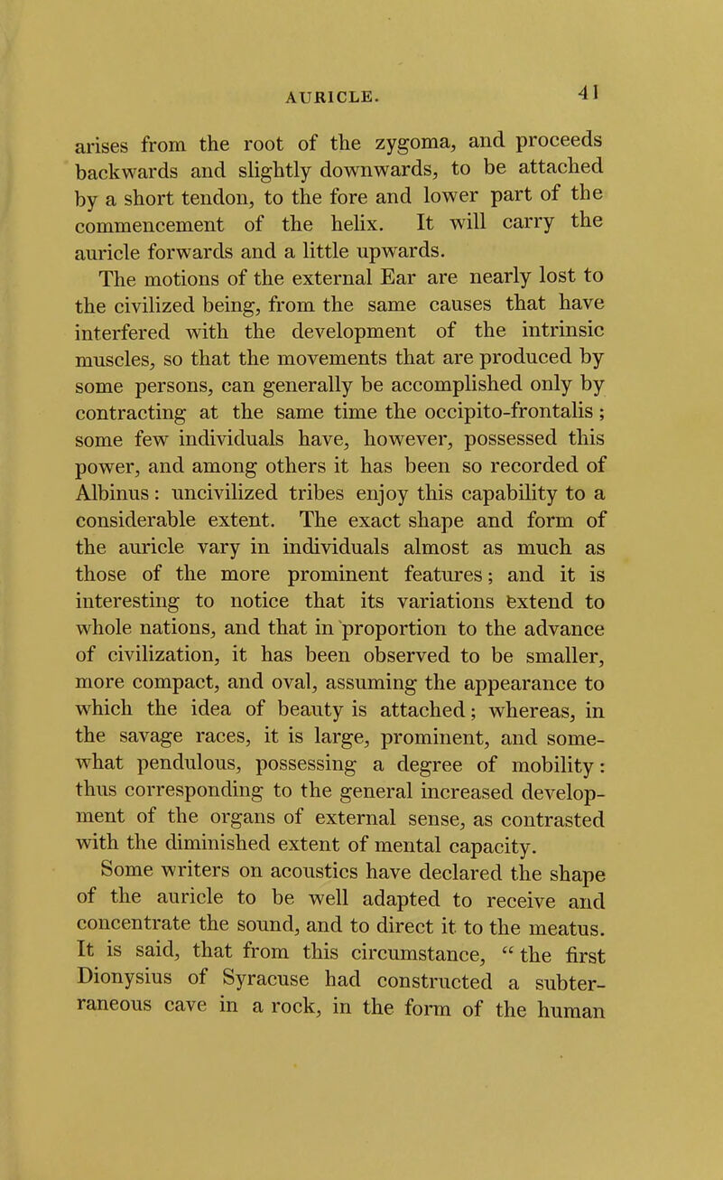 arises from the root of the zygoma, and proceeds backwards and slightly downwards, to be attached by a short tendon, to the fore and lower part of the commencement of the helix. It will carry the auricle forwards and a little upwards. The motions of the external Ear are nearly lost to the civilized being, from the same causes that have interfered with the development of the intrinsic muscles, so that the movements that are produced by some persons, can generally be accomplished only by contracting at the same time the occipito-frontalis; some few individuals have, however, possessed this power, and among others it has been so recorded of Albinus: uncivilized tribes enjoy this capability to a considerable extent. The exact shape and form of the auricle vary in individuals almost as much as those of the more prominent features; and it is interesting to notice that its variations fextend to whole nations, and that in proportion to the advance of civilization, it has been observed to be smaller, more compact, and oval, assuming the appearance to which the idea of beauty is attached; whereas, in the savage races, it is large, prominent, and some- what pendulous, possessing a degree of mobility: thus corresponding to the general increased develop- ment of the organs of external sense, as contrasted with the diminished extent of mental capacity. Some writers on acoustics have declared the shape of the auricle to be well adapted to receive and concentrate the sound, and to direct it to the meatus. It is said, that from this circumstance, the first Dionysius of Syracuse had constructed a subter- raneous cave in a rock, in the form of the human