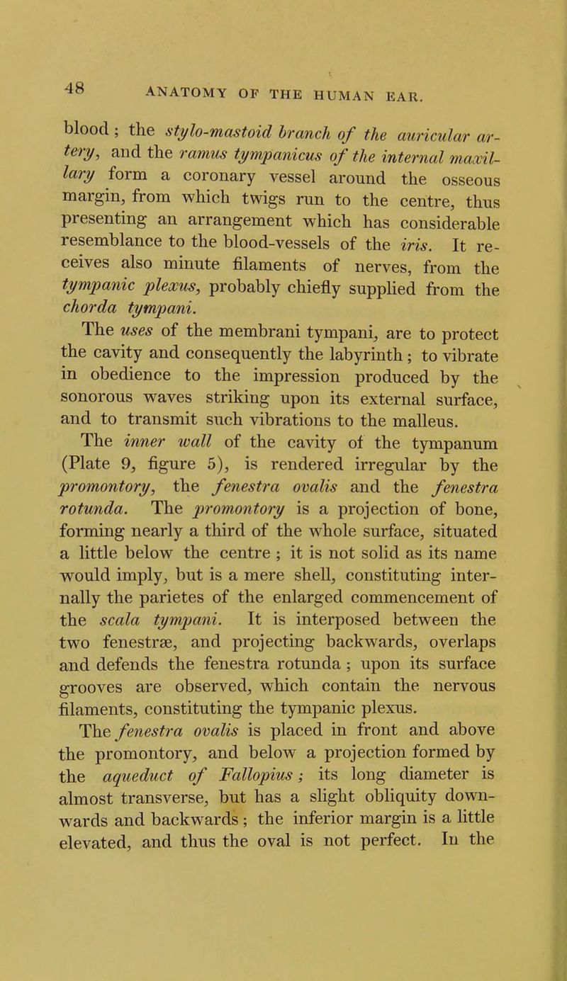 blood ; the stylo-mastoid branch of the auricular ar- tery, and the ramus tympanicus of the internal maxil- lary form a coronary vessel around the osseous margin, from which twigs run to the centre, thus presenting an arrangement which has considerable resemblance to the blood-vessels of the iris. It re- ceives also minute filaments of nerves, from the tympanic plexus, probably chiefly supplied from the chorda tympani. The uses of the membrani tympani, are to protect the cavity and consequently the labyrinth ; to vibrate in obedience to the impression produced by the sonorous waves striking upon its external surface, and to transmit such vibrations to the malleus. The inner wall of the cavity of the tympanum (Plate 9, figure 5), is rendered irregular by the promontory, the fenestra ovalis and the fenestra rotunda. The promontory is a projection of bone, forming nearly a third of the whole surface, situated a little below the centre ; it is not solid as its name would imply, but is a mere shell, constituting inter- nally the parietes of the enlarged commencement of the scala tympani. It is interposed between the two fenestrse, and projecting backwards, overlaps and defends the fenestra rotunda ; upon its surface grooves are observed, which contain the nervous filaments, constituting the tympanic plexus. Wm^ fenestra ovalis is placed in front and above the promontory, and below a projection formed by the aqueduct of Fallopius; its long diameter is almost transverse, but has a slight obliquity down- wards and backwards ; the inferior margin is a little elevated, and thus the oval is not perfect. In the