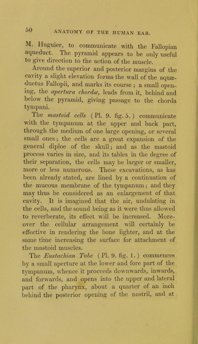 M. Huguier, to communicate with the Fallopian aqueduct. The pyramid appears to be only useful to give direction to the action of the muscle. Around the superior and posterior margins of the cavity a slight elevation forms the wall of the aquse- ductus Fallopii, and marks its course ; a small open- ing, the apertura chordce, leads from it, behind and below the pyramid, giving passage to the chorda tympani. The mastoid cells (PI. 9. fig. 5. ) communicate with the tympanum at the upper and back part, through the medium of one large opening, or several small ones; the cells are a great expansion of the general diploe of the skull; and as the mastoid process varies in size, and its tables in the degree of their separation, the cells may be larger or smaller, more or less numerous. These excavations, as has been already stated, are lined by a continuation of the mucous membrane of the tympanum; and they may thus be considered as an enlargement of that cavity. It is imagined that the air, undulating in the cells, and the sound being as it were thus allowed to reverberate, its effect will be increased. More- over the cellular arrangement will certainly be effective in rendering the bone lighter, and at the same time increasing the surface for attachment of the mastoid muscles. The Eustachian Tube ( PI. 9. fig. 1.) commences by a small aperture at the lower and fore part of the tympanum, whence it proceeds downwards, inwards, and forwards, and opens into the upper and lateral part of the pharynx, about a quarter of an inch behind the posterior opening of the nostril, and at