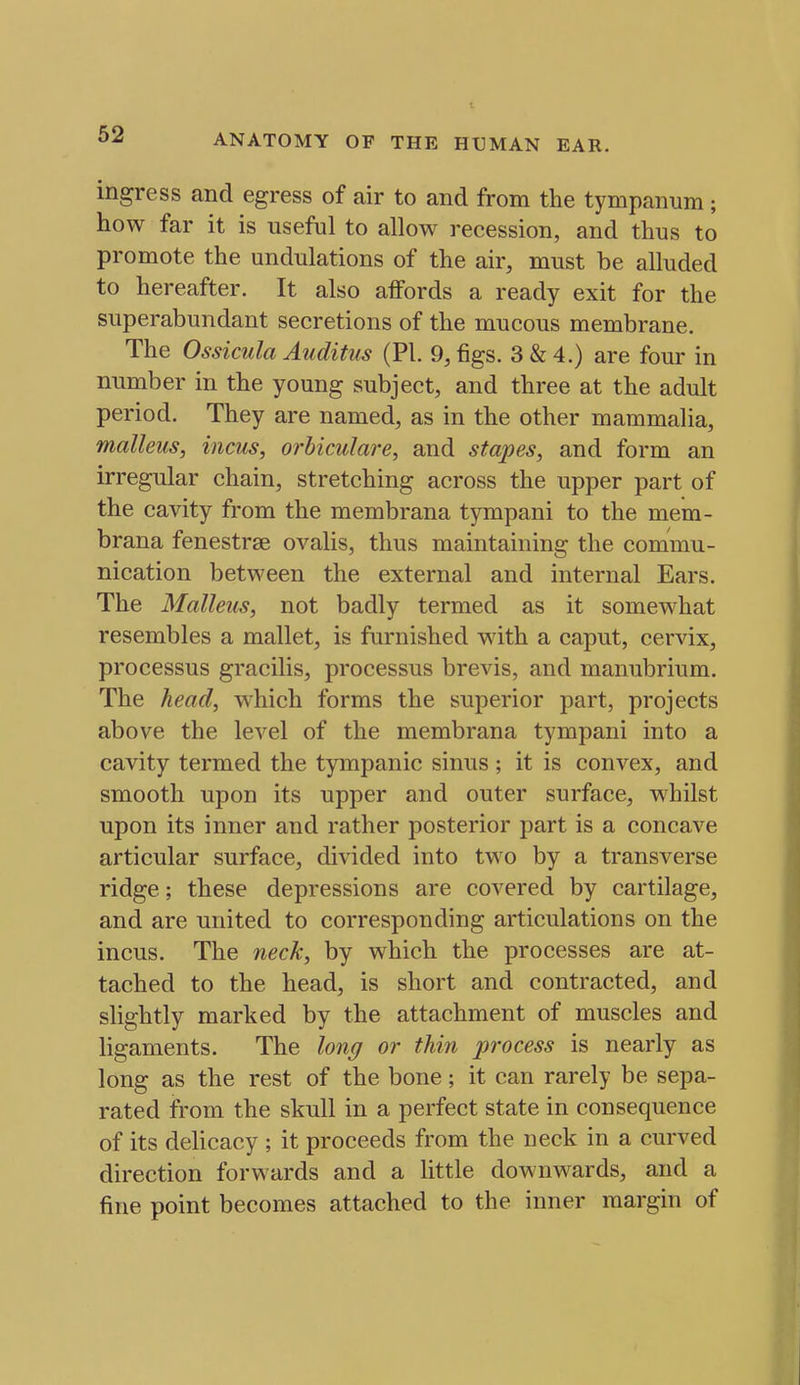 ingress and egress of air to and from the tympanum; how far it is useful to allow recession, and thus to promote the undulations of the air, must be alluded to hereafter. It also affords a ready exit for the superabundant secretions of the mucous membrane. The Ossicula Auditus (PI. 9, figs. 3 & 4.) are four in number in the young subject, and three at the adult period. They are named, as in the other mammalia, malleus, incus, orhiculare, and stapes, and form an irregular chain, stretching across the upper part of the cavity from the membrana tympani to the mein- brana fenestrse ovalis, thus maintaining the commu- nication between the external and internal Ears. The Malleus, not badly termed as it somewhat resembles a mallet, is furnished with a caput, cervix, processus gracilis, processus brevis, and manubrium. The head, which forms the superior part, projects above the level of the membrana tympani into a cavity termed the tympanic sinus ; it is convex, and smooth upon its upper and outer surface, whilst upon its inner and rather posterior part is a concave articular surface, divided into two by a transverse ridge; these depressions are covered by cartilage, and are united to corresponding articulations on the incus. The neck, by which the processes are at- tached to the head, is short and contracted, and slightly marked by the attachment of muscles and ligaments. The long or thin process is nearly as long as the rest of the bone; it can rarely be sepa- rated from the skull in a perfect state in consequence of its delicacy ; it proceeds from the neck in a curved direction forwards and a little downwards, and a fine point becomes attached to the inner margin of