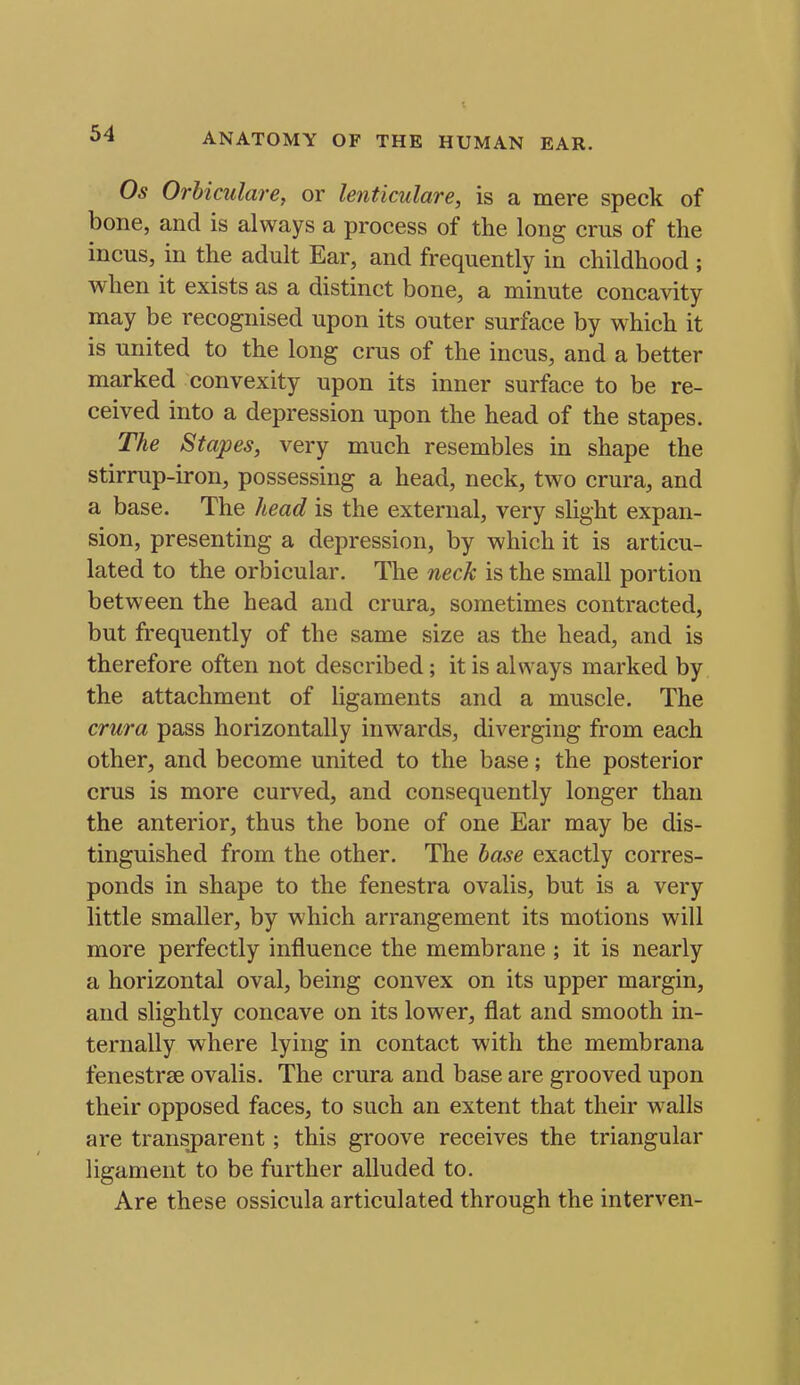 Os Orhiculare, or lenticulare, is a mere speck of bone, and is always a process of the long crus of the incus, in the adult Ear, and frequently in childhood ; when it exists as a distinct bone, a minute concavity may be recognised upon its outer surface by which it is united to the long cms of the incus, and a better marked convexity upon its inner surface to be re- ceived into a depression upon the head of the stapes. The Stapes, very much resembles in shape the stirrup-iron, possessing a head, neck, two crura, and a base. The head is the external, very slight expan- sion, presenting a depression, by which it is articu- lated to the orbicular. The neck is the small portion between the head and crura, sometimes contracted, but frequently of the same size as the head, and is therefore often not described; it is always marked by the attachment of ligaments and a muscle. The crura pass horizontally inwards, diverging from each other, and become united to the base; the posterior crus is more curved, and consequently longer than the anterior, thus the bone of one Ear may be dis- tinguished from the other. The base exactly corres- ponds in shape to the fenestra ovalis, but is a very little smaller, by which arrangement its motions will more perfectly influence the membrane; it is nearly a horizontal oval, being convex on its upper margin, and slightly concave on its lower, flat and smooth in- ternally where lying in contact with the membrana fenestree ovalis. The crura and base are grooved upon their opposed faces, to such an extent that their walls are transparent; this groove receives the triangular ligament to be further alluded to. Are these ossicula articulated through the interven-