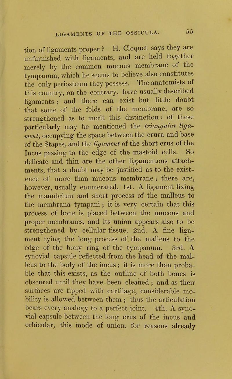 tion of ligaments proper ? H. Cloquet says they are unftirnished with hgaments, and are held together merely by the common mucous membrane of the tympanum, which he seems to believe also constitutes the only periosteum they possess. The anatomists of this country, on the contrary, have usually described ligaments ; and there can exist but little doubt that some of the folds of the membrane, are so strengthened as to merit this distinction ; of these particularly may be mentioned the triangular liga- ment, occupying the space between the crura and base of the Stapes, and the ligament of the short crus of the Incus passing to the edge of the mastoid cells. So delicate and thin are the other ligamentous attach- ments, that a doubt may be justified as to the exist- ence of more than mucous membrane; there are, however, usually enumerated, 1st. A ligament fixing the manubrium and short process of the malleus to the membrana tympani; it is very certain that this process of bone is placed between the mucous and proper membranes, and its union appears also to be strengthened by cellular tissue. 2nd. A fine liga- ment tying the long process of the malleus to the edge of the bony ring of the tympanum. 3rd. A synovial capsule reflected from the head of the mal- leus to the body of the incus ; it is more than proba- ble that this exists, as the outline of both bones is obscured until they have been cleaned ; and as their surfaces are tipped with cartilage, considerable mo- bility is allowed between them ; thus the articulation bears every analogy to a perfect joint. 4th. A syno- vial capsule between the long crus of the incus and orbicular, this mode of union, for reasons already