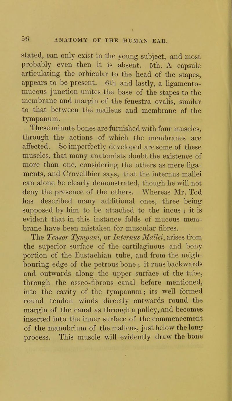 Stated, can only exist in the young subject, and most probably even then it is absent. 6th. A capsule articulating the orbicular to the head of the stapes, appears to be present. 6th and lastly, a ligamento- mucous junction unites the base of the stapes to the membrane and margin of the fenestra ovalis, similar to that between the malleus and membrane of the tympanum. These minute bones are furnished with four muscles, through the actions of which the membranes are affected. So imperfectly developed are some of these muscles, that many anatomists doubt the existence of more than one, considering the others as mere liga- ments, and Cruveilhier says, that the internus mallei can alone be clearly demonstrated, though he will not deny the presence of the others. Whereas Mr. Tod has described many additional ones, three being supposed by him to be attached to the incus ; it is evident that in this instance folds of mucous mem- brane have been mistaken for muscular fibres. The Tensor Ti/mpani, or Internus Mallei, arises from the superior surface of the cartilaginous and bony portion of the Eustachian tube, and from the neigh- bouring edge of the petrous bone ; it runs backwards and outwards along the upper surface of the tube, through the osseo-fibrous canal before mentioned, into the cavity of the tympanum; its well formed round tendon winds directly outwards round the margin of the canal as through a pulley, and becomes inserted into the inner surface of the commencement of the manubrium of the malleus, just below the long process. This muscle will evidently draw the bone