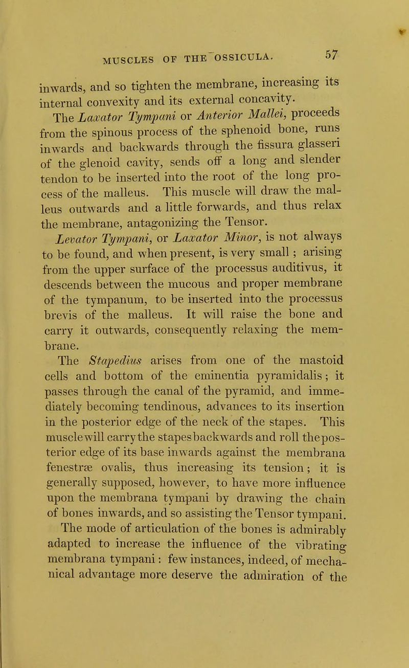 inwards, and so tighten the membrane, increasing its internal convexity and its external concavity. The Laxator Tympani or Anterior Mallei, proceeds from the spinous process of the sphenoid bone, runs inwards and backwards through the fissura glasseri of the glenoid cavity, sends ofiF a long and slender tendon to be inserted into the root of the long pro- cess of the malleus. This muscle will draw the mal- leus outwards and a little forwards, and thus relax the membrane, antagonizing the Tensor. Levator Tympani, or Laxator Minor, is not always to be found, and when present, is very small ; arising from the upper surface of the processus auditivus, it descends between the mucous and proper membrane of the tympanum, to be inserted into the processus brevis of the malleus. It will raise the bone and carry it outwards, consequently relaxing the mem- brane. The Stapedius arises from one of the mastoid cells and bottom of the eminentia pyramidalis; it passes through the canal of the pyramid, and imme- diately becoming tendinous, advances to its insertion in the posterior edge of the neck of the stapes. This musclewill carry the stapes backwards and roll thepos- terior edge of its base inwards against the membrana fenestrse ovalis, thus increasing its tension; it is generally supposed, however, to have more influence upon the membrana tympani by drawing the chain of bones inwards, and so assisting the Tensor tympani. The mode of articulation of the bones is admirably adapted to increase the influence of the vibrating membrana tympani: few instances, indeed, of mecha- nical advantage more deserve the admiration of the