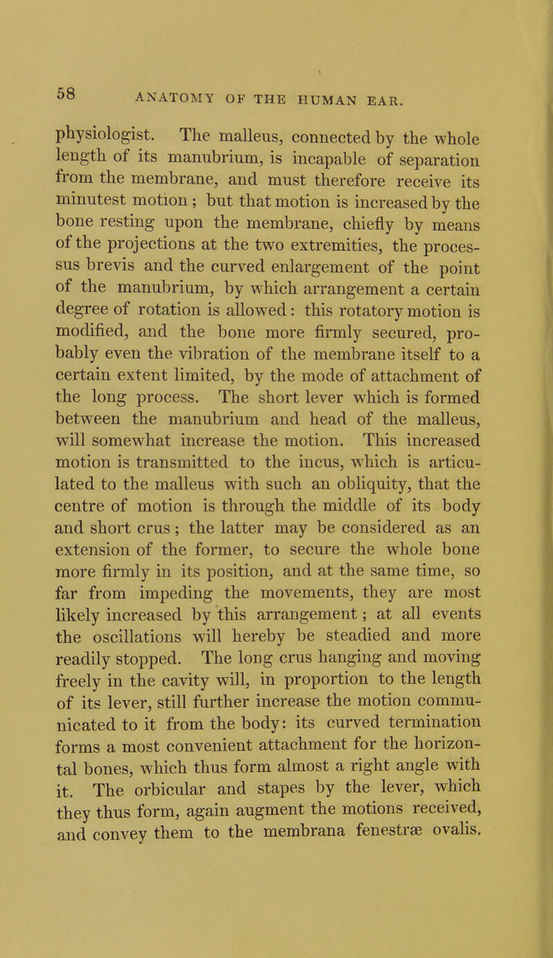physiologist. The malleus, connected by the whole length of its manubrium, is incapable of separation from the membrane, and must therefore receive its minutest motion ; but that motion is increased by the bone resting upon the membrane, chiefly by means of the projections at the two extremities, the proces- sus brevis and the curved enlargement of the point of the manubrium, by w^hich arrangement a certain degree of rotation is allowed: this rotatory motion is modified, and the bone more firmly secured, pro- bably even the vibration of the membrane itself to a certain extent limited, by the mode of attachment of the long process. The short lever which is formed between the manubrium and head of the malleus, will somewhat increase the motion. This increased motion is transmitted to the incus, which is articu- lated to the malleus with such an obliquity, that the centre of motion is through the middle of its body and short eras; the latter may be considered as an extension of the former, to secure the whole bone more firmly in its position, and at the same time, so far from impeding the movements, they are most likely increased by this arrangement; at all events the oscillations will hereby be steadied and more readily stopped. The long crus hanging and moving freely in the cavity will, in proportion to the length of its lever, still further increase the motion commu- nicated to it from the body: its curved termination forms a most convenient attachment for the horizon- tal bones, which thus form almost a right angle with it. The orbicular and stapes by the lever, which they thus form, again augment the motions received, and convey them to the membrana fenestrse ovalis.