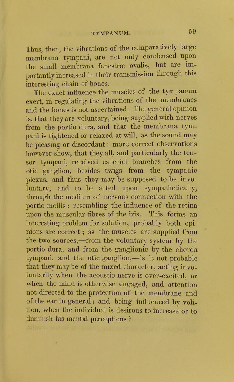 TYMPANUM. Thus, then, the vibrations of the comparatively large membrana tympani, are not only condensed upon the small membrana fenestrse ovalis, but are im- portantly increased in their transmission through this interesting chain of bones. The exact influence the muscles of the tympanum exert, in regulating the vibrations of the membranes and the bones is not ascertained. The general opinion is, that they are voluntary, being supplied with nerves from the portio dura, and that the membrana tym- pani is tightened or relaxed at will, as the sound may be pleasing or discordant: more correct observations however show, that they all, and particularly the ten- sor tympani, received especial branches from the otic ganglion, besides twigs from the tympanic plexus, and thus they may be supposed to be invo- luntary, and to be acted upon sympathetically, through the medium of nervous connection with the portio mollis : resembling the influence of the retina upon the muscular fibres of the iris. This forms an interesting problem for solution, probably both opi- nions are correct; as the muscles are supplied from the two sources,—from the voluntary system by the portio-dura, and from the ganglionic by the chorda tympani, and the otic ganglion,—is it not probable that they may be of the mixed character, acting invo- luntarily when the acoustic nerve is over-excited, or when the mind is otherwise engaged, and attention not directed to the protection of the membrane and of the ear in general; and being influenced by voli- tion, when the individual is desirous to increase or to diminish his mental perceptions ? I