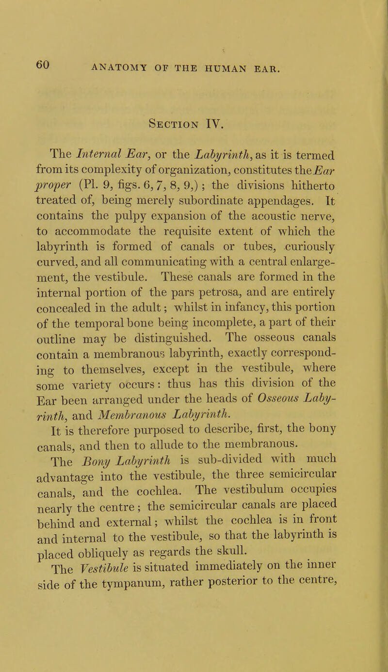 Section IV. The Internal Ear, or the Labyrinth, as it is termed from its complexity of organization, constitutes thenar proper (PI. 9, figs. 6, 7, 8, 9,); the divisions hitherto treated of, being merely subordinate appendages, tt contains the pulpy expansion of the acoustic nerve, to accommodate the requisite extent of which the labyrinth is formed of canals or tubes, curiously curved, and all communicating with a central enlarge- ment, the vestibule. These canals are formed in the internal portion of the pars petrosa, and are entirely concealed in the adult; whilst in infancy, this portion of the temporal bone being incomplete, a part of their outline may be distinguished. The osseous canals contain a membranous labyrinth, exactly correspond- ing to themselves, except in the vestibule, where some variety occurs: thus has this division of the Ear been arranged under the heads of Osseous Laby- rinth, and Membranous Labyrinth. It is therefore purposed to describe, first, the bony canals, and then to allude to the membranous. The Bony Labyrinth is sub-divided with much advantage into the vestibule, the three semicircular canals, and the cochlea. The vestibulum occupies nearly the centre; the semicircular canals are placed behind and external; whilst the cochlea is in front and internal to the vestibule, so that the labyrinth is placed obliquely as regards the skull. The Vestibule is situated immediately on the inner side of the tympanum, rather posterior to the centre.
