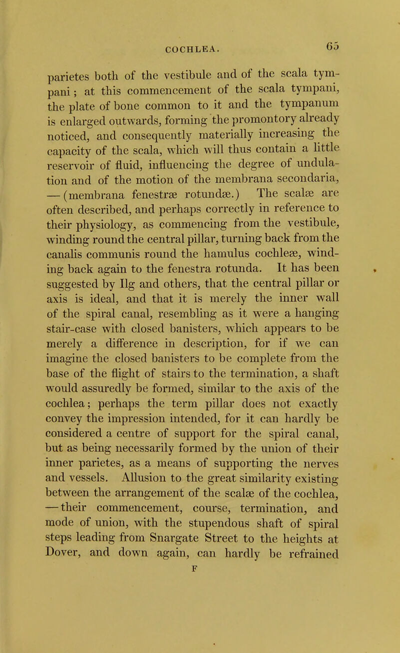 parietes both of the vestibule and of the scala tym- pani; at this commencement of the scala tympani, the plate of bone common to it and the tympanum is enlarged outwards, forming the promontory already noticed, and consequently materially increasing the capacity of the scala, which will thus contain a little reservoir of fluid, influencing the degree of undula- tion and of the motion of the membrana secondaria, — (membrana fenestrae rotundse.) The scalse are often described, and perhaps correctly in reference to their physiology, as commencing from the vestibule, winding round the central pillar, turning back from the canalis communis round the hamulus cochlese, wind- ing back again to the fenestra rotunda. It has been suggested by Ilg and others, that the central pillar or axis is ideal, and that it is merely the inner wall of the spiral canal, resembling as it were a hanging stair-case with closed banisters, which appears to be merely a difi'erence in description, for if we can imagine the closed banisters to be complete from the base of the flight of stairs to the termination, a shaft would assuredly be formed, similar to the axis of the cochlea; perhaps the term pillar does not exactly convey the impression intended, for it can hardly be considered a centre of support for the spiral canal, but as being necessarily formed by the union of their inner parietes, as a means of supporting the nerves and vessels. Allusion to the great similarity existing between the arrangement of the scalae of the cochlea, — their commencement, course, termination, and mode of union, with the stupendous shaft of spiral steps leading from Snargate Street to the heights at Dover, and down again, can hardly be refrained F