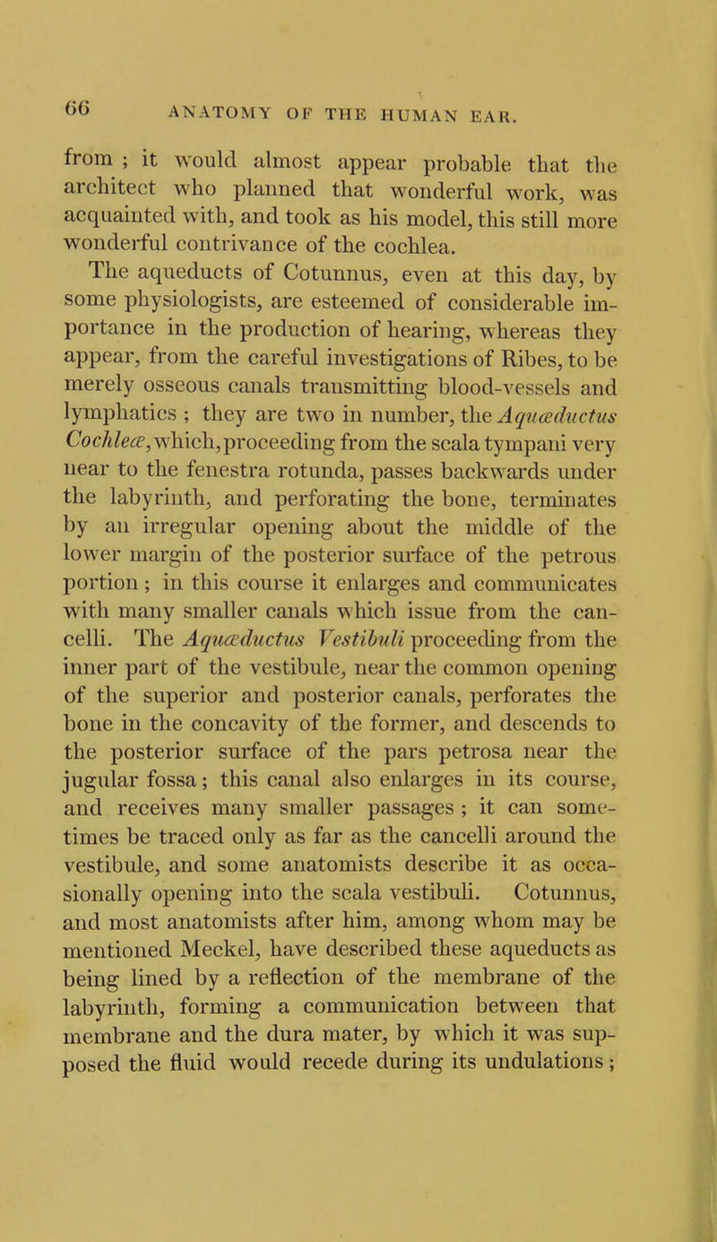 from ; it would almost appear probable that the architect who planned that wonderful work, was acquainted with, and took as his model, this still more wonderful contrivance of the cochlea. The aqueducts of Cotunnus, even at this day, by some physiologists, are esteemed of considerable im- portance in the production of hearing, whereas they appear, from the careful investigations of Ribes, to be merely osseous canals transmitting blood-vessels and lymphatics ; they are two in number, the A qucediictus Coc/i/e<^, which,proceeding from the scala tympani very near to the fenestra rotunda, passes backwards under the labyrinth, and perforating the bone, terminates by an irregular opening about the middle of the lower margin of the posterior surface of the petrous portion; in this course it enlarges and communicates with many smaller canals which issue from the can- celli. The Aquaductus Vestihuli proceeding from the inner part of the vestibule, near the common opening of the superior and posterior canals, perforates the bone in the concavity of the former, and descends to the posterior surface of the pars petrosa near the jugular fossa; this canal also enlarges in its course, and receives many smaller passages ; it can some- times be traced only as far as the cancelli around the vestibule, and some anatomists describe it as occa- sionally opening into the scala vestibuli. Cotunnus, and most anatomists after him, among whom may be mentioned Meckel, have described these aqueducts as being lined by a reflection of the membrane of the labyrinth, forming a communication between that membrane and the dura mater, by which it was sup- posed the fluid would recede during its undulations;