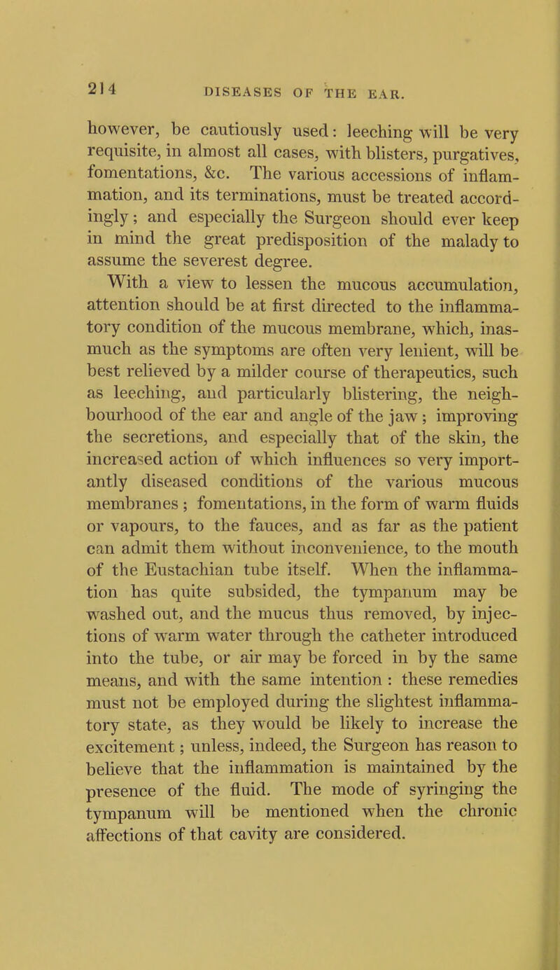 however, be cautiously used: leeching will be very requisite, in almost all cases, with blisters, purgatives, fomentations, &c. The various accessions of inflam- mation, and its terminations, must be treated accord- ingly ; and especially the Surgeon should ever keep in mind the great predisposition of the malady to assume the severest degree. With a view to lessen the mucous accumulation, attention should be at first directed to the inflamma- tory condition of the mucous membrane, which, inas- much as the symptoms are often very lenient, wall be best relieved by a milder course of therapeutics, such as leeching, and particularly blistering, the neigh- bourhood of the ear and angle of the jaw ; improving the secretions, and especially that of the skin, the increased action of which influences so very import- antly diseased conditions of the various mucous membranes ; fomentations, in the form of warm fluids or vapours, to the fauces, and as far as the patient can admit them without inconvenience, to the mouth of the Eustachian tube itself. When the inflamma- tion has quite subsided, the tympanum may be washed out, and the mucus thus removed, by injec- tions of warm w^ater through the catheter introduced into the tube, or air may be forced in by the same means, and with the same intention : these remedies must not be employed during the slightest inflamma- tory state, as they W'ould be likely to increase the excitement; unless, indeed, the Surgeon has reason to believe that the inflammation is maintained by the presence of the fluid. The mode of syringing the tympanum will be mentioned when the chronic aff'ections of that cavity are considered.