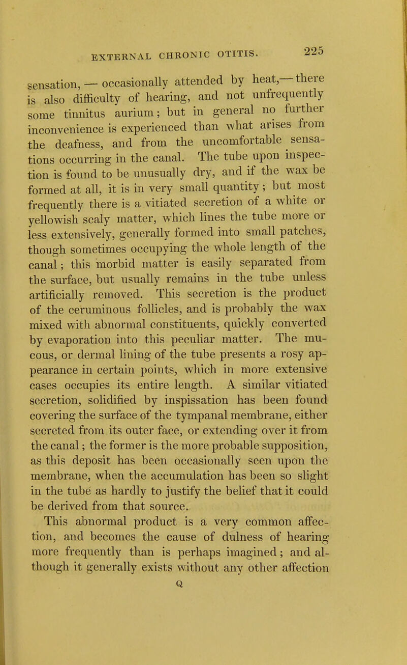 sensation, — occasionally attended by heat —there is also difficulty of hearing, and not unfrequently some tinnitus aurium; but in general no further inconvenience is experienced than what arises from the deafness, and from the uncomfortable sensa- tions occurring in the canal. The tube upon inspec- tion is found to be unusually dry, and if the wax be formed at all, it is in very small quantity ; but most frequently there is a vitiated secretion of a white or yellowish scaly matter, which lines the tube more or less extensively, generally formed into small patches, though sometimes occupying the whole length of the canal; this morbid matter is easily separated from the surface, but usually remains in the tube unless artificially removed. This secretion is the product of the ceruminous follicles, and is probably the wax mixed with abnormal constituents, quickly converted by evaporation into this peculiar matter. The mu- cous, or dermal lining of the tube presents a rosy ap- pearance in certain points, which in more extensive cases occupies its entire length. A similar vitiated secretion, solidified by inspissation has been found covering the surface of the tympanal membrane, either secreted from its outer face, or extending over it from the canal; the former is the more probable supposition, as this deposit has been occasionally seen upon the membrane, when the accumulation has been so slight in the tube as hardly to justify the belief that it could be derived from that source. This abnormal product is a very common afiPec- tion, and becomes the cause of dulness of hearing more frequently than is perhaps imagined; and al- though it generally exists without any other afi^ection Q