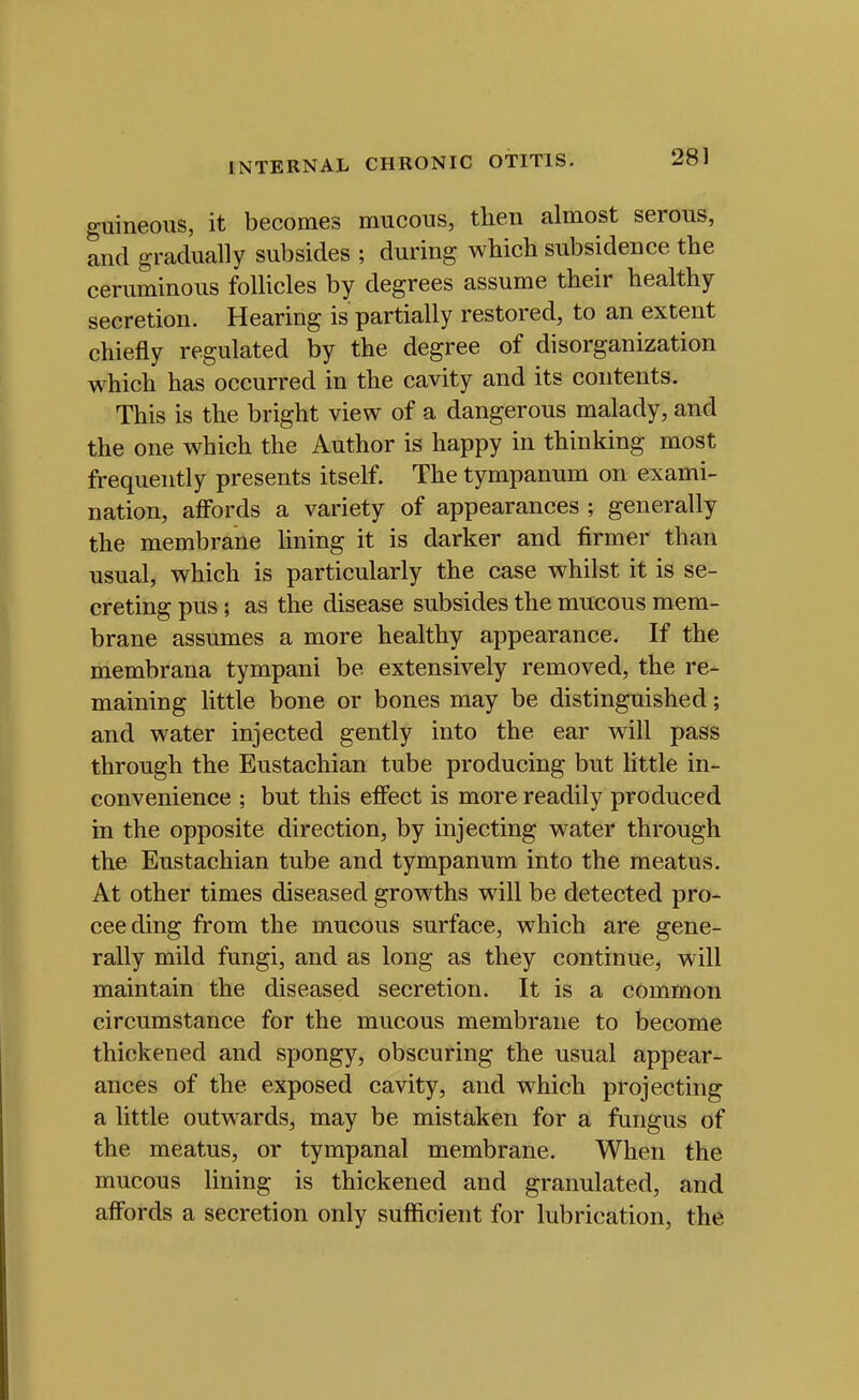 guineous, it becomes mucous, then almost serous, and gradually subsides ; during which subsidence the ceruminous follicles by degrees assume their healthy secretion. Hearing is partially restored, to an extent chiefly regulated by the degree of disorganization which has occurred in the cavity and its contents. This is the bright view of a dangerous malady, and the one which the Author is happy in thinking most frequently presents itself. The tympanum on exami- nation, affords a variety of appearances ; generally the membrane hning it is darker and firmer than usual, which is particularly the case whilst it is se- creting pus; as the disease subsides the mucous mem- brane assumes a more healthy appearance. If the membrana tympani be extensively removed, the re- maining little bone or bones may be distinguished; and water injected gently into the ear will pass through the Eustachian tube producing but little in- convenience ; but this effect is more readily produced in the opposite direction, by injecting water through the Eustachian tube and tympanum into the meatus. At other times diseased growths w^ill be detected pro- ceeding from the mucous surface, which are gene- rally mild fungi, and as long as they continue, will maintain the diseased secretion. It is a common circumstance for the mucous membrane to become thickened and spongy, obscuring the usual appear- ances of the exposed cavity, and which projecting a little outwards, may be mistaken for a fungus of the meatus, or tympanal membrane. When the mucous lining is thickened and granulated, and affords a secretion only sufficient for lubrication, the