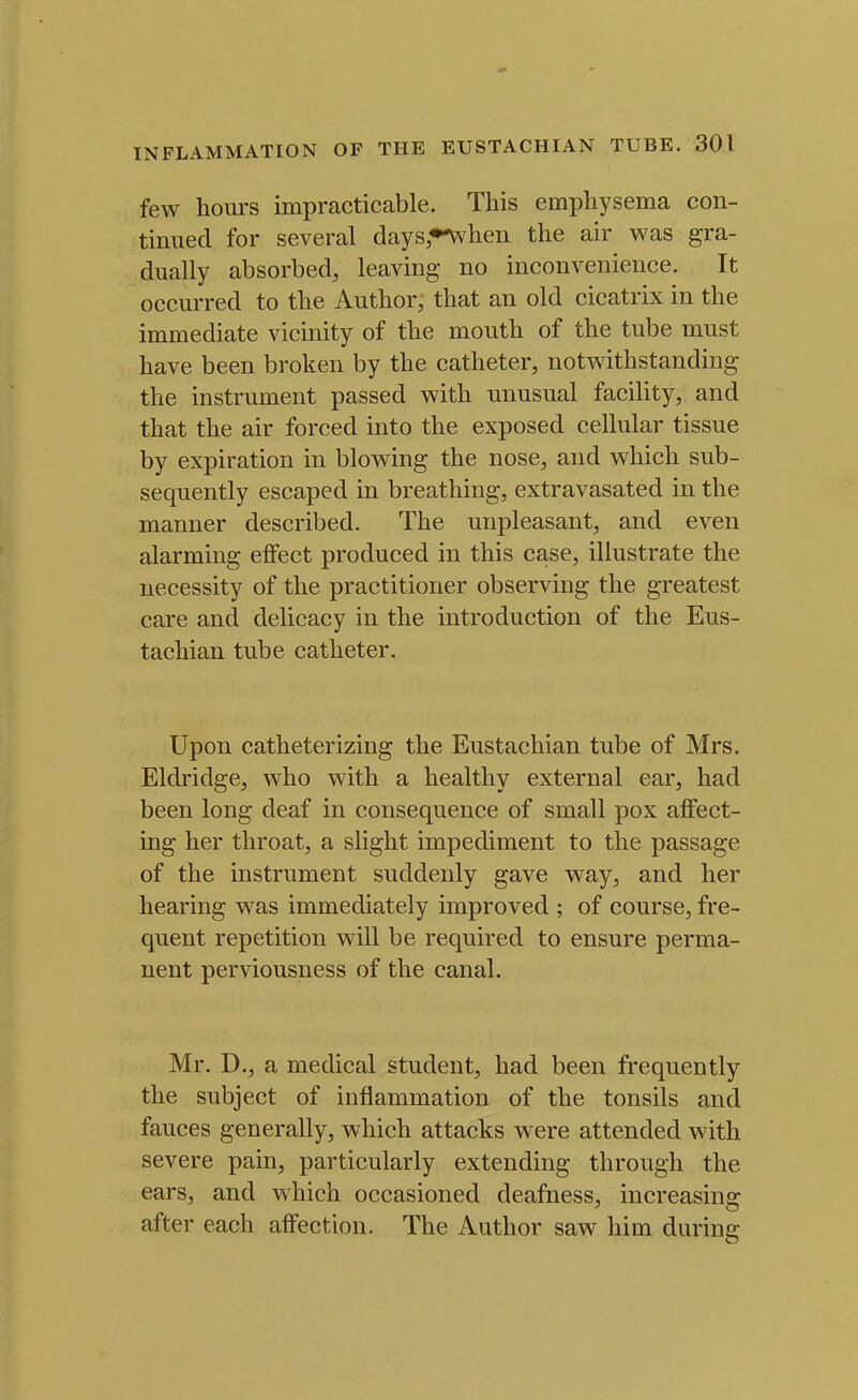 few hours impracticable. This emphysema con- tinued for several days*-when the air was gra- dually absorbed, leaving no inconvenience. It occurred to the Author, that an old cicatrix in the immediate vicinity of the mouth of the tube must have been broken by the catheter, notwithstanding the instrument passed with unusual facility, and that the air forced into the exposed cellular tissue by expiration in blowing the nose, and which sub- sequently escaped in breathing, extravasated in the manner described. The unpleasant, and even alarming effect produced in this case, illustrate the necessity of the practitioner observing the greatest care and delicacy in the introduction of the Eus- tachian tube catheter. Upon catheterizing the Eustachian tube of Mrs. Eldridge, who with a healthy external ear, had been long deaf in consequence of small pox affect- ing her throat, a slight impediment to the passage of the instrument suddenly gave way, and her hearing was immediately improved ; of course, fre- quent repetition will be required to ensure perma- nent perviousness of the canal. Mr. D., a medical student, had been frequently the subject of inflammation of the tonsils and fauces generally, which attacks were attended with severe pain, particularly extending through the ears, and which occasioned deafness, increasing after each affection. The Author saw him during