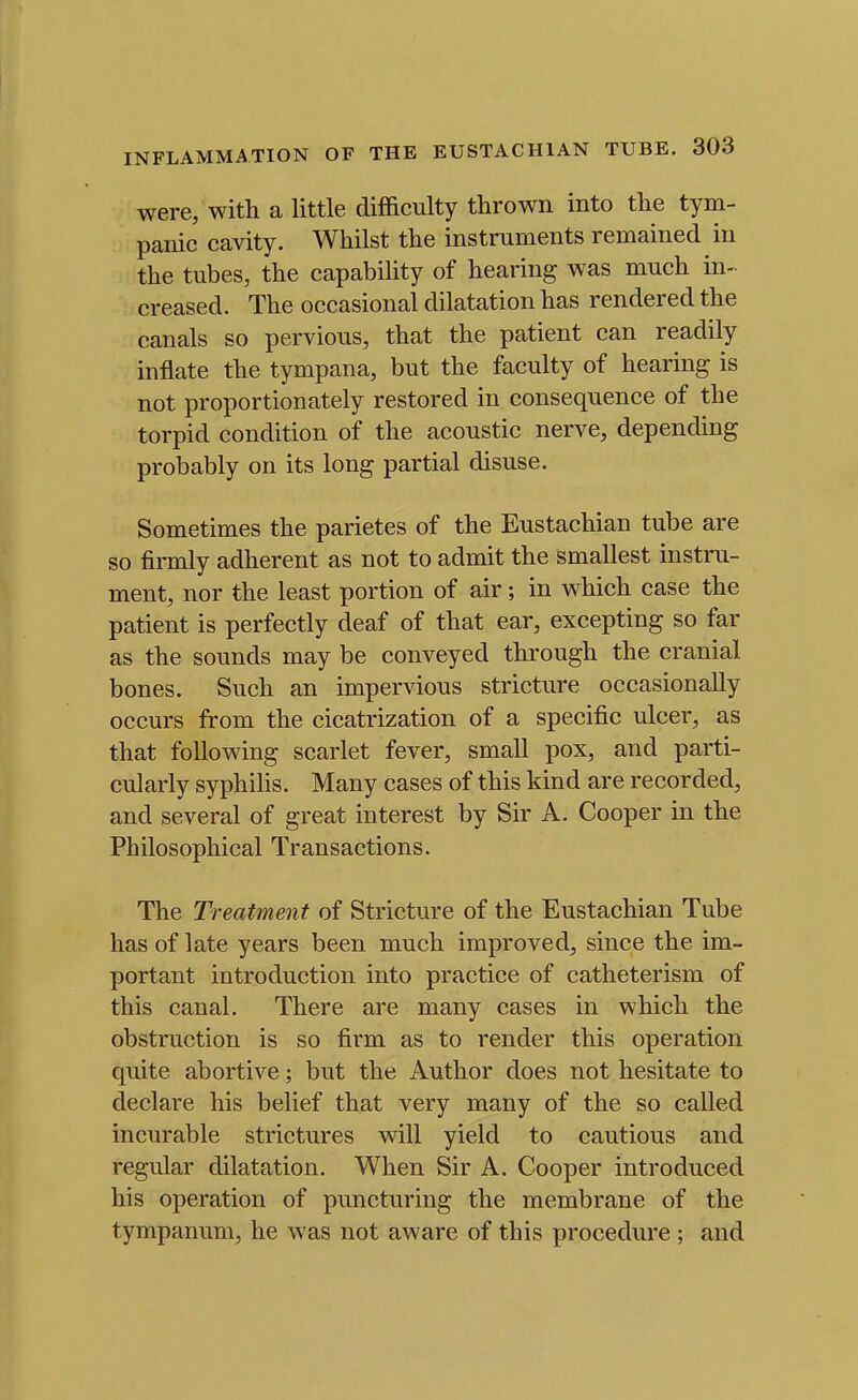 were; with a little difficulty thrown into the tym- panic cavity. Whilst the instruments remained in the tubes, the capability of hearing was much in- creased. The occasional dilatation has rendered the canals so pervious, that the patient can readily inflate the tympana, but the faculty of hearing is not proportionately restored in consequence of the torpid condition of the acoustic nerve, depending probably on its long partial disuse. Sometimes the parietes of the Eustachian tube are so firmly adherent as not to admit the smallest instru- ment, nor the least portion of air; in which case the patient is perfectly deaf of that ear, excepting so far as the sounds may be conveyed through the cranial bones. Such an impervious stricture occasionally occurs from the cicatrization of a specific ulcer, as that following scarlet fever, small pox, and parti- cularly syphiHs. Many cases of this kind are recorded, and several of great interest by Sir A. Cooper in the Philosophical Transactions. The Treatment of Stricture of the Eustachian Tube has of late years been much improved, since the im- portant introduction into practice of catheterism of this canal. There are many cases in which the obstruction is so firm as to render this operation quite abortive; but the Author does not hesitate to declare his belief that very many of the so called incurable strictures will yield to cautious and regular dilatation. When Sir A. Cooper introduced his operation of puncturing the membrane of the tympanum, he was not aware of this procedure ; and