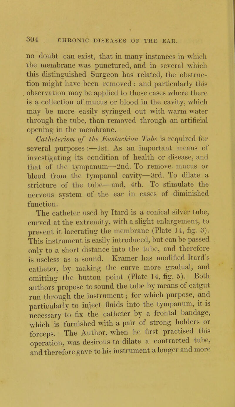 no doubt can exist, that in many instances in which the membrane was punctured, and in several which this distinguished Surgeon has related, the obstruc- tion might have been removed: and particularly this , observation may be applied to those cases where there is a collection of mucus or blood in the cavity, which may be more easily syringed out with warm water through the tube, than removed through an artificial opening in the membrane. Catheterism of the Eustachian Tube is required for several purposes:—1st. As an important means of investigating its condition of health or disease, and that of the tympanum—2nd. To remove mucus or blood from the tympanal cavity—3rd. To dilate a stricture of the tube—and, 4th. To stimulate the nervous system of the ear in cases of diminished function. The catheter used by Itard is a conical silver tube, curved at the extremity, with a slight enlargement, to prevent it lacerating the membrane (Plate 14, fig, 3). This instrument is easily introduced, but can be passed only to a short distance into the tube, and therefore is useless as a sound. Kramer has modified Itard's catheter, by making the curve more gradual, and omitting the button point (Plate 14, fig. 5). Both authors propose to sound the tube by means of catgut run through the instrument; for which purpose, and particularly to inject fluids into the tympanum, it is necessary to fix the catheter by a frontal bandage, which is furnished with a pair of strong holders or forceps. The Author, when he first practised this operation, was desirous to dilate a contracted tube, and therefore gave to his instrument a longer and more