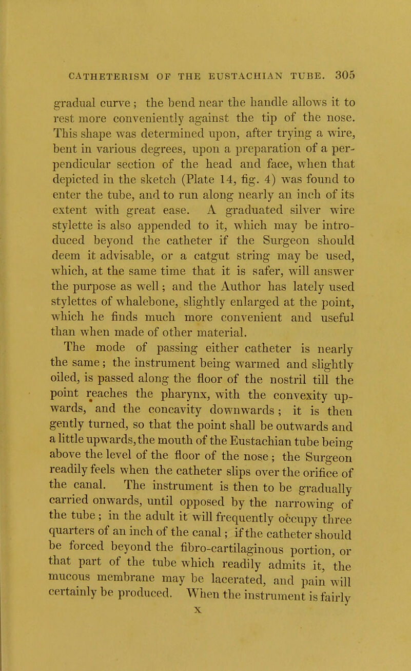 gradual curve; the bend near the handle allows it to rest more conveniently against the tip of the nose. This shape was determined upon, after trying a wire, bent in various degrees, upon a preparation of a per- pendicular section of the head and face, when that depicted in the sketch (Plate 14, fig. 4) was found to enter the tube, and to run along nearly an inch of its extent with great ease. A graduated silver wire stylette is also appended to it, which may be intro- duced beyond the catheter if the Surgeon should deem it advisable, or a catgut string may be used, which, at the same time that it is safer, will answer the purpose as well; and the Author has lately used stylettes of whalebone, slightly enlarged at the point, which he finds much more convenient and useful than when made of other material. The mode of passing either catheter is nearly the same ; the instrument being warmed and slightly oiled, is passed along the floor of the nostril till the point reaches the pharynx, with the convexity up- wards, and the concavity downwards ; it is then gently turned, so that the point shall be outwards and a little upwards, the mouth of the Eustachian tube being above the level of the floor of the nose ; the Surgeon readily feels when the catheter slips over the orifice of the canal. The instrument is then to be gradually carried onwards, until opposed by the narrowing of the tube ; in the adult it will frequently occupy three quarters of an inch of the canal; if the catheter should be forced beyond the fibro-cartilaginous portion, or that part of the tube which readily admits it, the mucous membrane may be lacerated, and pain will certainly be produced. When the instrument is fairly X