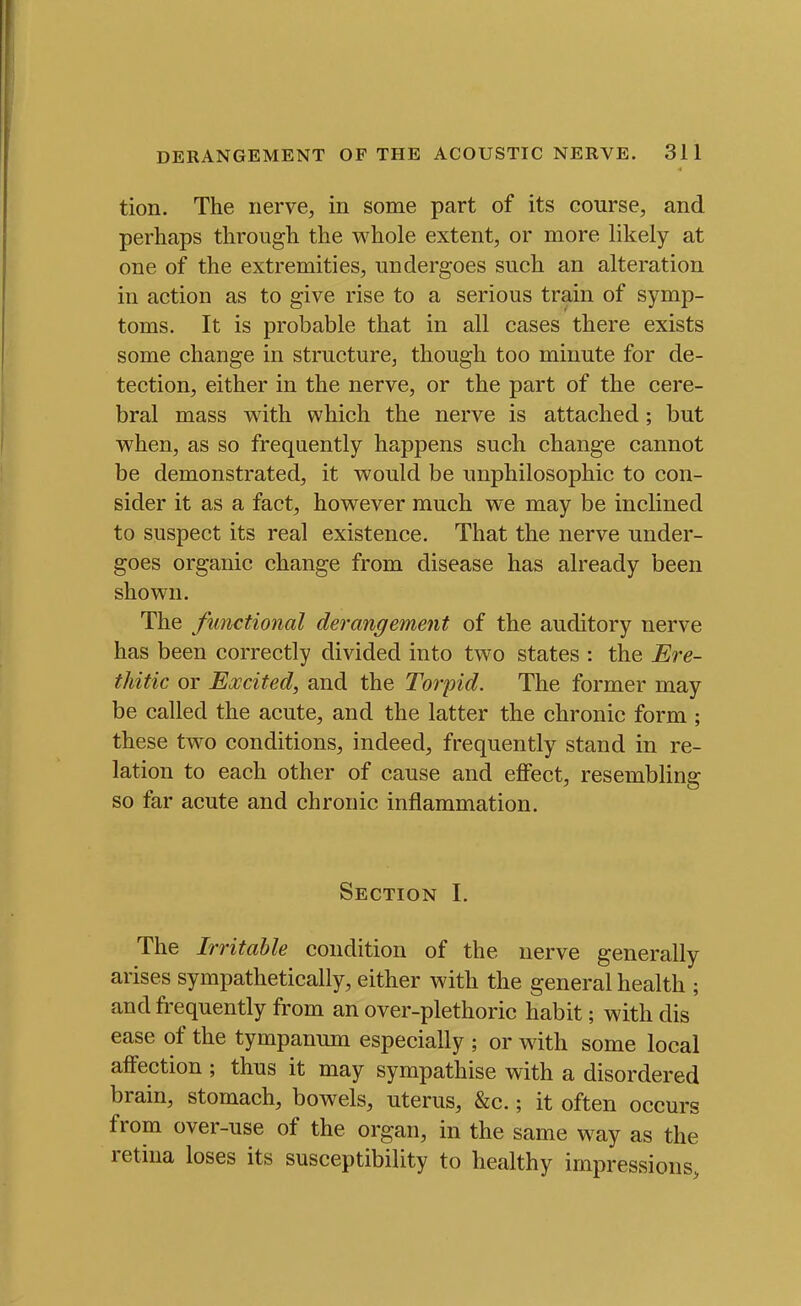 tion. The nerve, in some part of its course, and perhaps through the whole extent, or more likely at one of the extremities, undergoes such an alteration in action as to give rise to a serious train of symp- toms. It is probable that in all cases there exists some change in structure, though too minute for de- tection, either in the nerve, or the part of the cere- bral mass with which the nerve is attached; but when, as so frequently happens such change cannot be demonstrated, it would be unphilosophic to con- sider it as a fact, however much we may be inclined to suspect its real existence. That the nerve under- goes organic change from disease has already been shown. The functional derangement of the auditory nerve has been correctly divided into two states : the Ere- thitic or Excited, and the Torpid. The former may be called the acute, and the latter the chronic form ; these two conditions, indeed, frequently stand in re- lation to each other of cause and effect, resembling so far acute and chronic inflammation. Section I. The Irritable condition of the nerve generally arises sympathetically, either with the general health ; and frequently from an over-plethoric habit; with dis ease of the tympanum especially ; or with some local affection ; thus it may sympathise with a disordered brain, stomach, bowels, uterus, &c.; it often occurs from over-use of the organ, in the same way as the retina loses its susceptibility to healthy impressions,