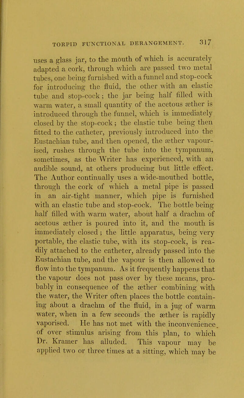 uses a glass jar, to the mouth of which is accurately adapted a cork, through which are passed two metal tubes, one being furnished with a funnel and stop-cock for introducing the fluid, the other with an elastic tube and stop-cock; the jar being half filled with warm water, a small quantity of the acetous sether is introduced through the funnel, which is immediately closed by the stop-cock; the elastic tube being then fitted to the catheter, previously introduced into the Eustachian tube, and then opened, the sether vapour- ised, rushes through the tube into the tympanum, sometimes, as the Writer has experienced, with an audible sound, at others producing but little efiect. The Author continually uses a wide-mouthed bottle, through the cork of which a metal pipe is passed in an air-tight manner, which pipe is furnished with an elastic tube and stop-cock. The bottle being half filled with warm water, about half a drachm of acetous sether is poured into it, and the mouth is immediately closed ; the little apparatus, being very portable, the elastic tube, with its stop-cock, is rea- dily attached to the catheter, already passed into the Eustachian tube, and the vapour is then allowed to flow into the tympanum. As it frequently happens that the vapour does not pass over by these means, pro- bably in consequence of the sether combining with the water, the Writer often places the bottle contain- ing about a drachm of the fluid, in a jug of warm water, when in a few seconds the sether is rapidly vaporised. He has not met with the inconvenience of over stimulus arising from this plan, to which Dr. Kramer has alluded. This vapour may be applied two or three times at a sitting, which may be