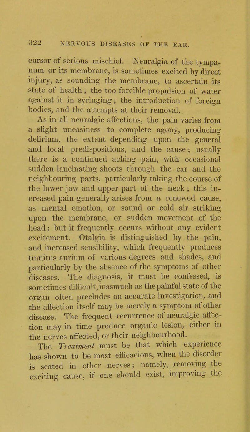 cursor of serious mischief. Neuralgia of the tympa- num or its membrane, is sometimes excited by direct injury, as sounding the membrane, to ascertain its state of health; the too forcible propulsion of water against it in syringing; the introduction of foreign bodies, and the attempts at their removal. As in all neuralgic affections, the pain varies from a slight uneasiness to complete agony, producing delirium, the extent depending upon the general and local predispositions, and the cause; usually there is a continued aching pain, with occasional sudden lancinating shoots through the ear and the neighbouring parts, particularly taking the course of the lower jaw and upper part of the neck ; this in- creased pain generally arises from a renewed cause, as mental emotion, or sound or cold air striking upon the membrane, or sudden movement of the head; but it frequently occurs without any evident excitement. Otalgia is distinguished by the pain, and increased sensibility, which frequently produces tinnitus aurium of various degrees and shades, and particularly by the absence of the symptoms of other diseases. The diagnosis, it must be confessed, is sometimes difficult, inasmuch as the painful state of the organ often precludes an accurate investigation, and the affection itself may be merely a symptom of other disease. The fi^equent recurrence of neuralgic affec- tion may in time produce organic lesion, either in the nerves affected, or their neighbourhood. The Treatment must be that which experience has shown to be most efficacious, when the disorder is seated in other nerves; namely, removing the exciting cause, if one should exist, improving the