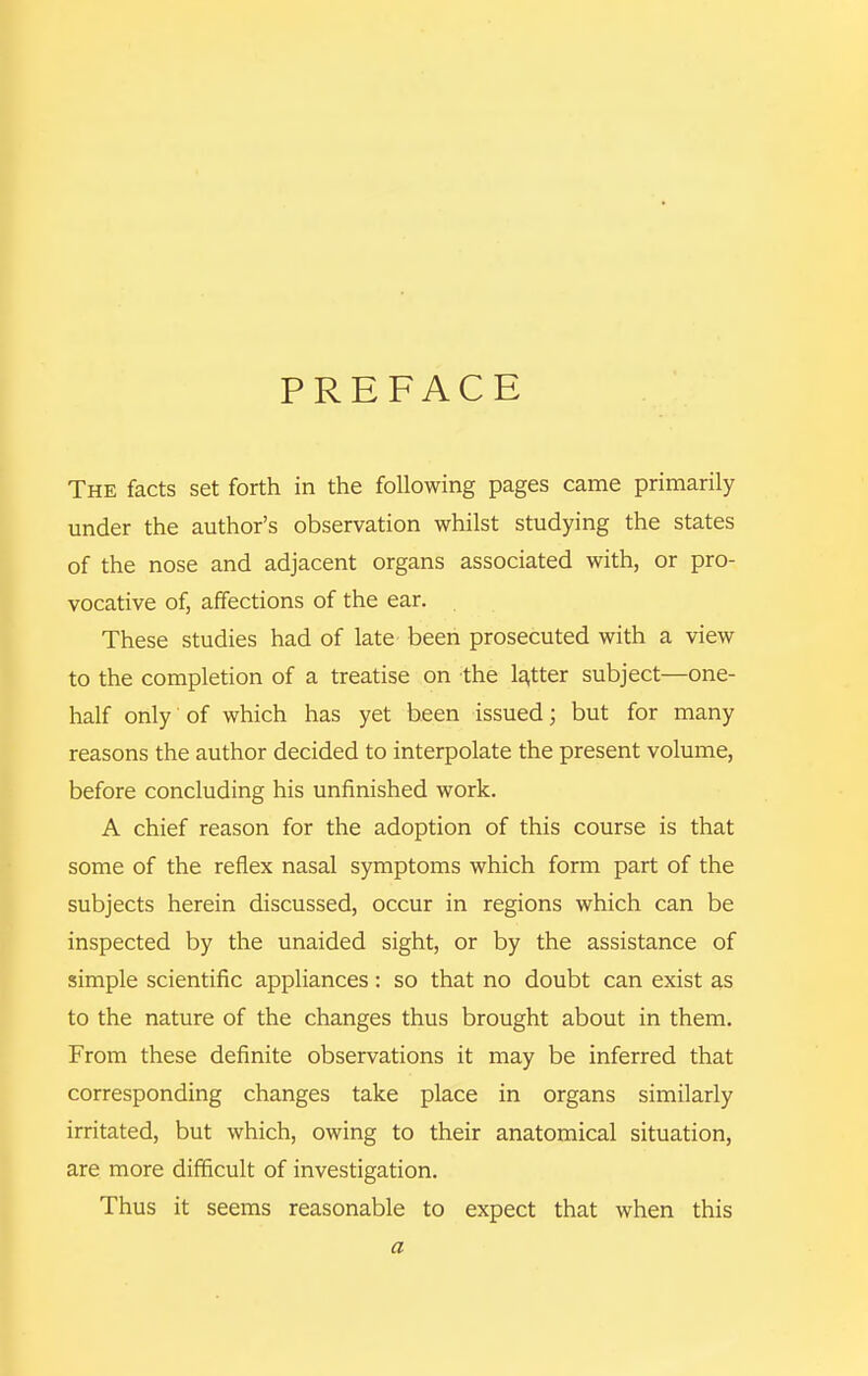 PREFACE The facts set forth in the following pages came primarily under the author's observation whilst studying the states of the nose and adjacent organs associated with, or pro- vocative of, affections of the ear. These studies had of late been prosecuted with a view to the completion of a treatise on the la,tter subject—one- half only of which has yet been issued; but for many reasons the author decided to interpolate the present volume, before concluding his unfinished work. A chief reason for the adoption of this course is that some of the reflex nasal symptoms which form part of the subjects herein discussed, occur in regions which can be inspected by the unaided sight, or by the assistance of simple scientific appliances : so that no doubt can exist as to the nature of the changes thus brought about in them. From these definite observations it may be inferred that corresponding changes take place in organs similarly irritated, but which, owing to their anatomical situation, are more difficult of investigation. Thus it seems reasonable to expect that when this a