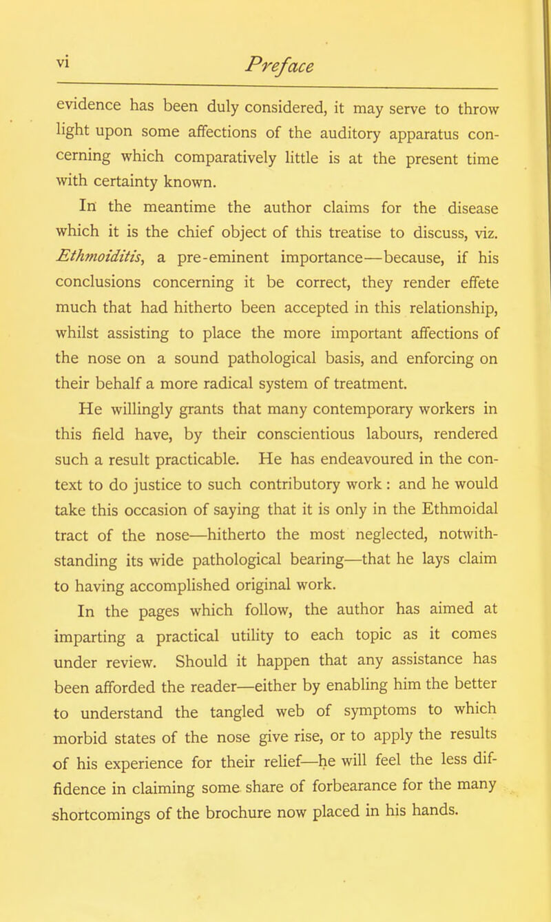 evidence has been duly considered, it may serve to throw light upon some affections of the auditory apparatus con- cerning which comparatively httle is at the present time with certainty known. In the meantime the author claims for the disease which it is the chief object of this treatise to discuss, viz. Ethmoiditis, a pre-eminent importance—because, if his conclusions concerning it be correct, they render effete much that had hitherto been accepted in this relationship, whilst assisting to place the more important affections of the nose on a sound pathological basis, and enforcing on their behalf a more radical system of treatment. He willingly grants that many contemporary workers in this field have, by their conscientious labours, rendered such a result practicable. He has endeavoured in the con- text to do justice to such contributory work : and he would take this occasion of saying that it is only in the Ethmoidal tract of the nose—hitherto the most neglected, notwith- standing its wide pathological bearing—that he lays claim to having accomplished original work. In the pages which follow, the author has aimed at imparting a practical utihty to each topic as it comes under review. Should it happen that any assistance has been afforded the reader—either by enabling him the better to understand the tangled web of symptoms to which morbid states of the nose give rise, or to apply the results of his experience for their relief—he will feel the less dif- fidence in claiming some share of forbearance for the many shortcomings of the brochure now placed in his hands.