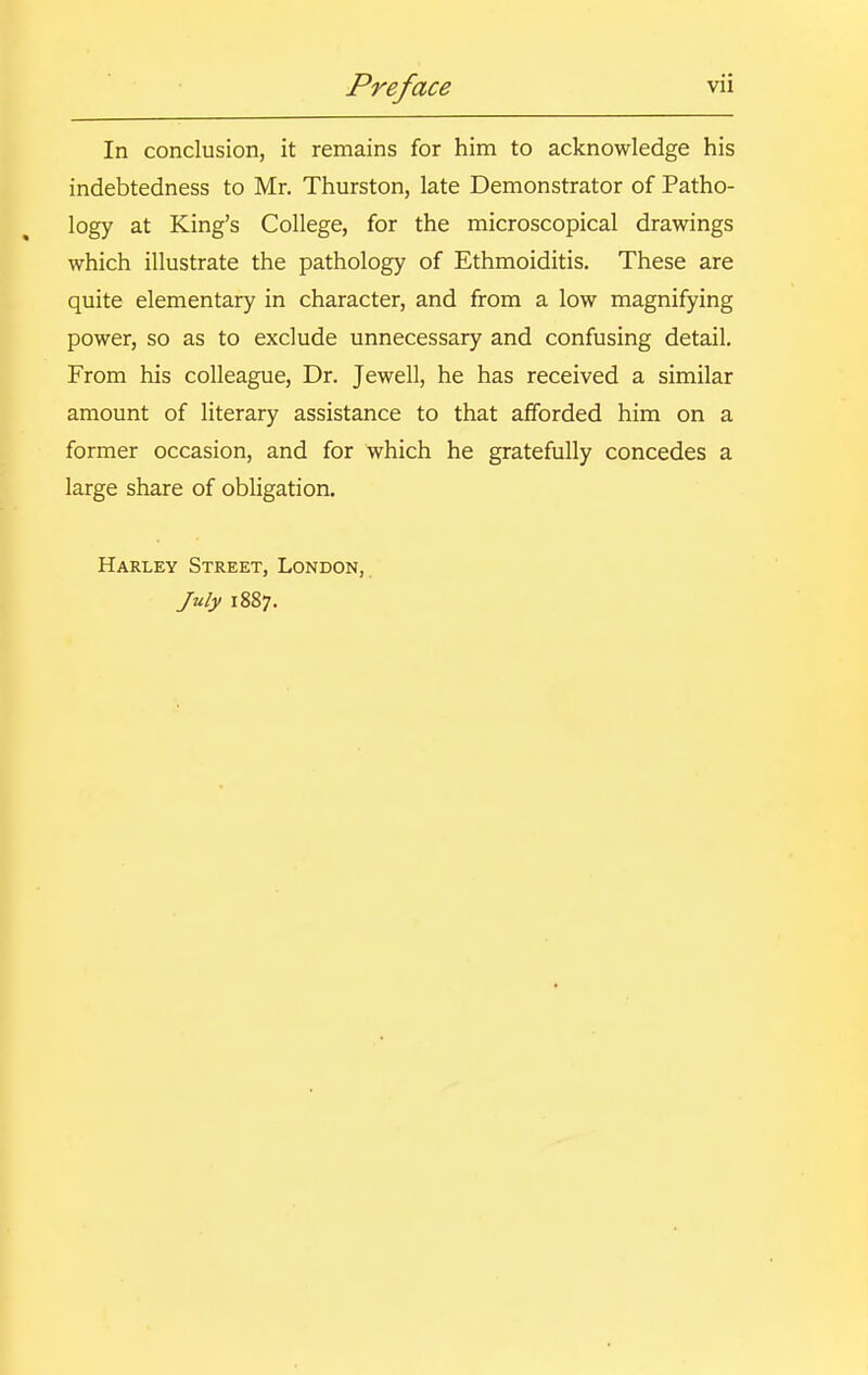 In conclusion, it remains for him to acknowledge his indebtedness to Mr. Thurston, late Demonstrator of Patho- logy at King's College, for the microscopical drawings which illustrate the pathology of Ethmoiditis. These are quite elementary in character, and from a low magnifying power, so as to exclude unnecessary and confusing detail. From his colleague. Dr. Jewell, he has received a similar amount of literary assistance to that afforded him on a former occasion, and for which he gratefully concedes a large share of obligation. Harley Street, London, July 1887.