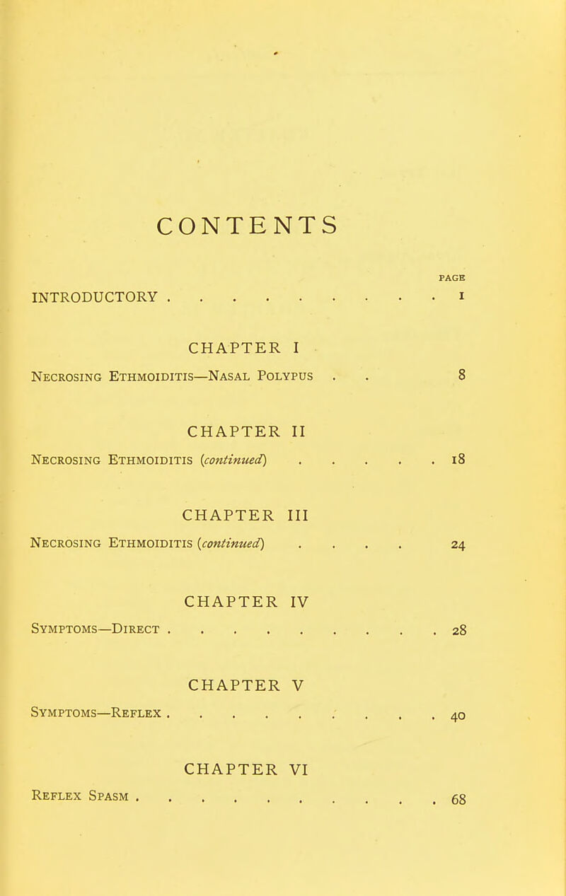 CONTENTS PAGE INTRODUCTORY i CHAPTER I Necrosing Ethmoiditis—Nasal Polypus . . 8 CHAPTER II Necrosing Ethmoiditis {continued) i8 CHAPTER III Necrosing Ethmoiditis {continued) .... 24 CHAPTER IV Symptoms—Direct 28 CHAPTER V Symptoms—Reflex ' ... 40 Reflex Spasm CHAPTER VI 68