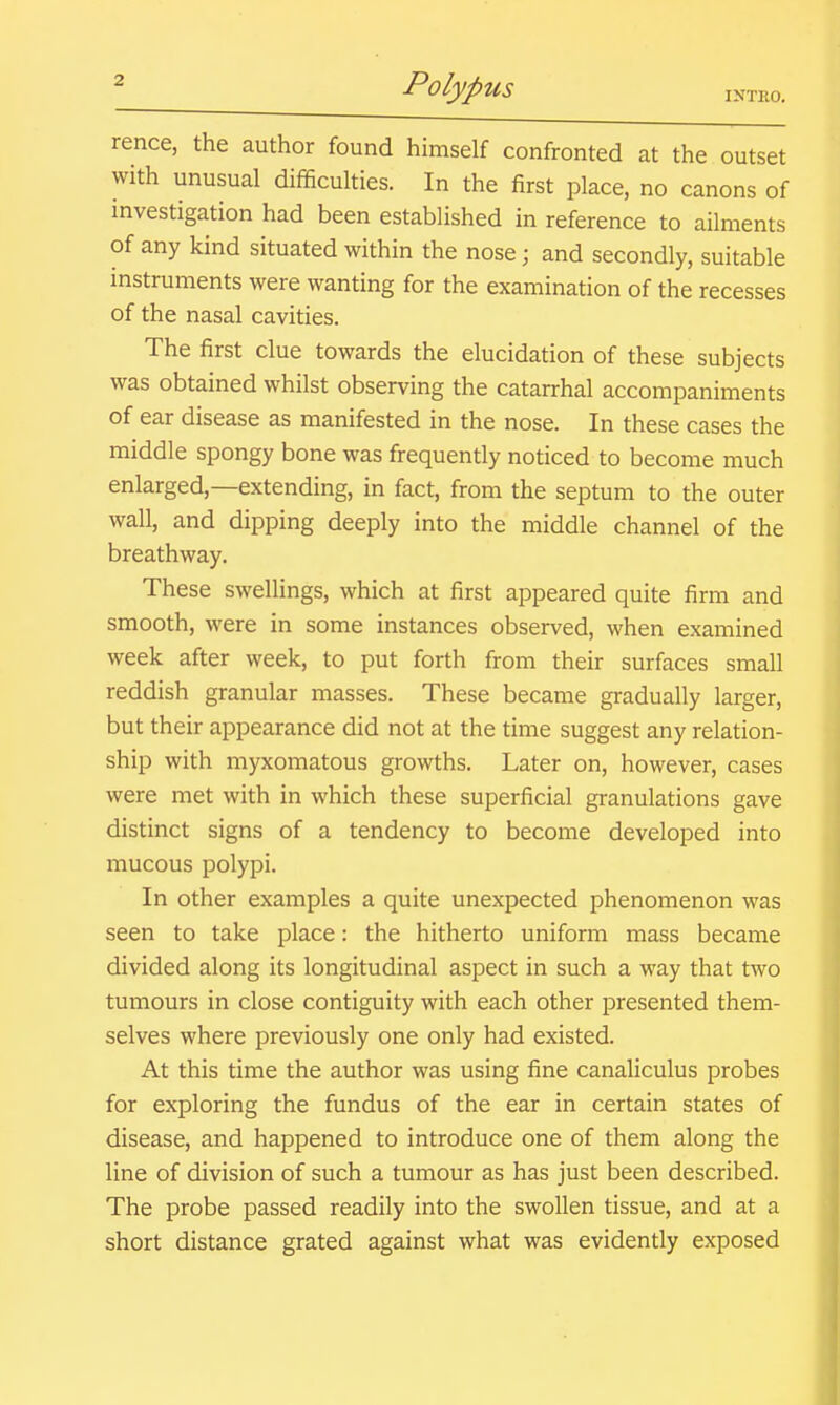 rence, the author found himself confronted at the outset with unusual difficulties. In the first place, no canons of investigation had been established in reference to ailments of any kind situated within the nose; and secondly, suitable instruments were wanting for the examination of the recesses of the nasal cavities. The first clue towards the elucidation of these subjects was obtained whilst observing the catarrhal accompaniments of ear disease as manifested in the nose. In these cases the middle spongy bone was frequently noticed to become much enlarged,—extending, in fact, from the septum to the outer wall, and dipping deeply into the middle channel of the breathway. These swellings, which at first appeared quite firm and smooth, were in some instances observed, when examined week after week, to put forth from their surfaces small reddish granular masses. These became gradually larger, but their appearance did not at the time suggest any relation- ship with myxomatous growths. Later on, however, cases were met with in which these superficial granulations gave distinct signs of a tendency to become developed into mucous polypi. In other examples a quite unexpected phenomenon was seen to take place: the hitherto uniform mass became divided along its longitudinal aspect in such a way that two tumours in close contiguity with each other presented them- selves where previously one only had existed. At this time the author was using fine canaliculus probes for exploring the fundus of the ear in certain states of disease, and happened to introduce one of them along the line of division of such a tumour as has just been described. The probe passed readily into the swollen tissue, and at a short distance grated against what was evidently exposed