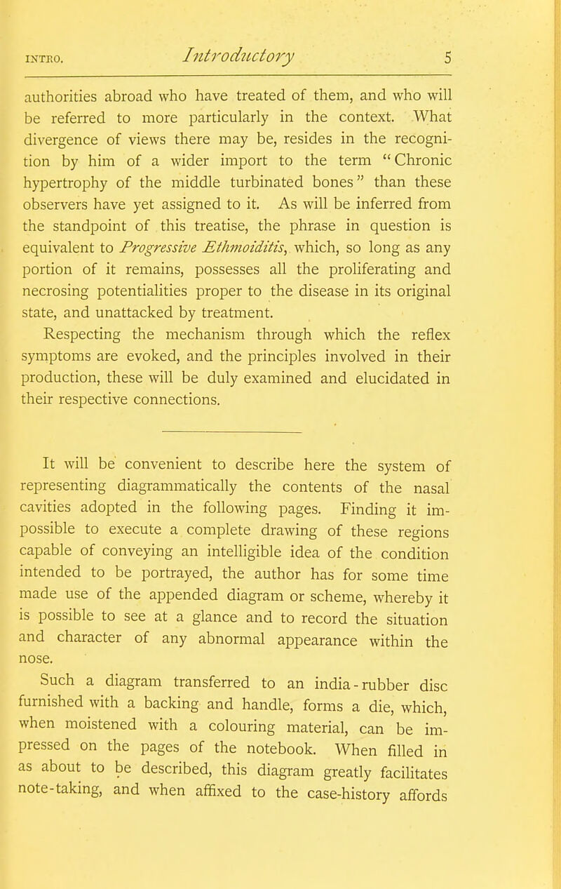 authorities abroad who have treated of them, and who will be referred to more particularly in the context. What divergence of views there may be, resides in the recogni- tion by him of a wider import to the term Chronic hypertrophy of the middle turbinated bones than these observers have yet assigned to it. As will be inferred from the standpoint of this treatise, the phrase in question is equivalent to Progressive Ethmoiditis, which, so long as any portion of it remains, possesses all the proliferating and necrosing potentialities proper to the disease in its original state, and unattacked by treatment. Respecting the mechanism through which the reflex symptoms are evoked, and the principles involved in their production, these will be duly examined and elucidated in their respective connections. It will be convenient to describe here the system of representing diagrammatically the contents of the nasal cavities adopted in the following pages. Finding it im- possible to execute a complete drawing of these regions capable of conveying an intelligible idea of the condition intended to be portrayed, the author has for some time made use of the appended diagram or scheme, whereby it is possible to see at a glance and to record the situation and character of any abnormal appearance within the nose. Such a diagram transferred to an india-rubber disc furnished with a backing and handle, forms a die, which, when moistened with a colouring material, can be im- pressed on the pages of the notebook. When filled in as about to be described, this diagram greatly facilitates note-taking, and when affixed to the case-history affords