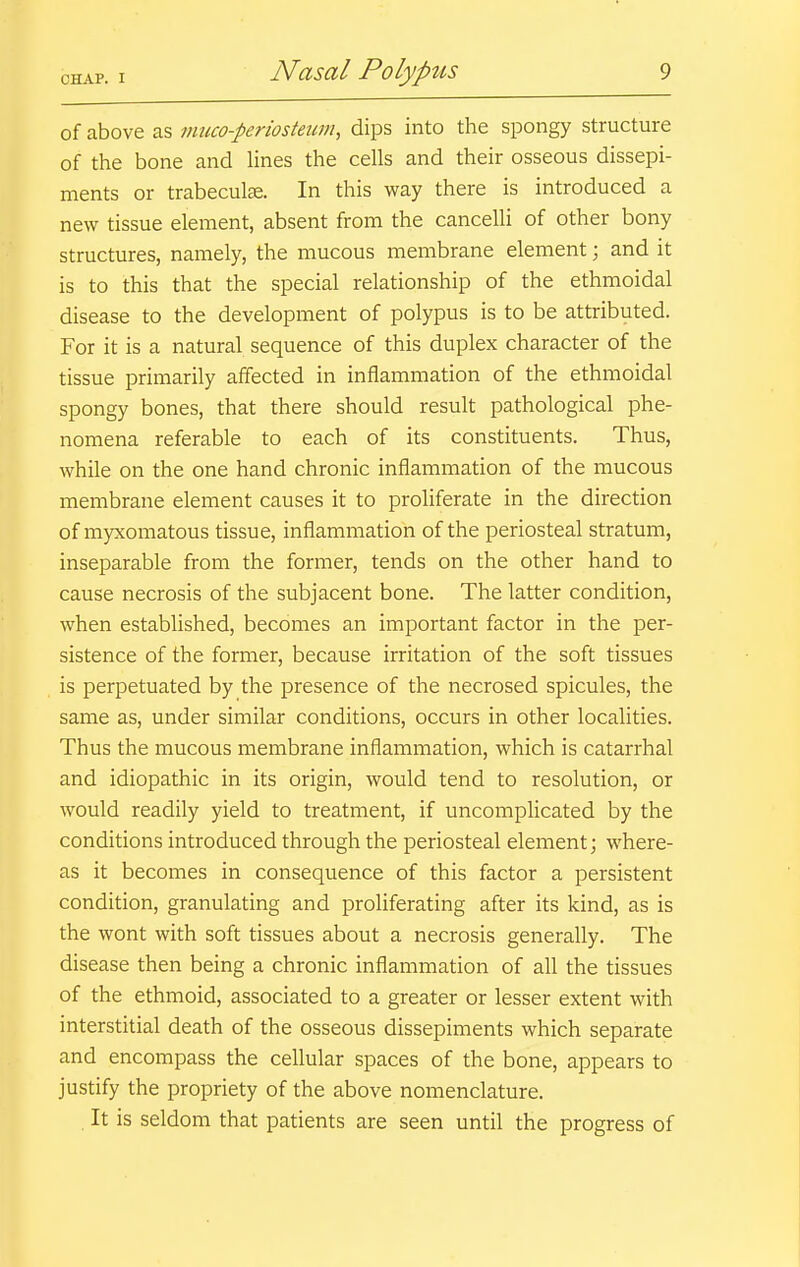 of above as muco-periosteum, dips into the spongy structure of the bone and lines the cells and their osseous dissepi- ments or trabecute. In this way there is introduced a new tissue element, absent from the cancelli of other bony structures, namely, the mucous membrane element; and it is to this that the special relationship of the ethmoidal disease to the development of polypus is to be attributed. For it is a natural sequence of this duplex character of the tissue primarily affected in inflammation of the ethmoidal spongy bones, that there should result pathological phe- nomena referable to each of its constituents. Thus, while on the one hand chronic inflammation of the mucous membrane element causes it to prohferate in the direction of myxomatous tissue, inflammation of the periosteal stratum, inseparable from the former, tends on the other hand to cause necrosis of the subjacent bone. The latter condition, when established, becomes an important factor in the per- sistence of the former, because irritation of the soft tissues is perpetuated by the presence of the necrosed spicules, the same as, under similar conditions, occurs in other localities. Thus the mucous membrane inflammation, which is catarrhal and idiopathic in its origin, would tend to resolution, or would readily yield to treatment, if uncomplicated by the conditions introduced through the periosteal element; where- as it becomes in consequence of this factor a persistent condition, granulating and proliferating after its kind, as is the wont with soft tissues about a necrosis generally. The disease then being a chronic inflammation of all the tissues of the ethmoid, associated to a greater or lesser extent with interstitial death of the osseous dissepiments which separate and encompass the cellular spaces of the bone, appears to justify the propriety of the above nomenclature. It is seldom that patients are seen until the progress of