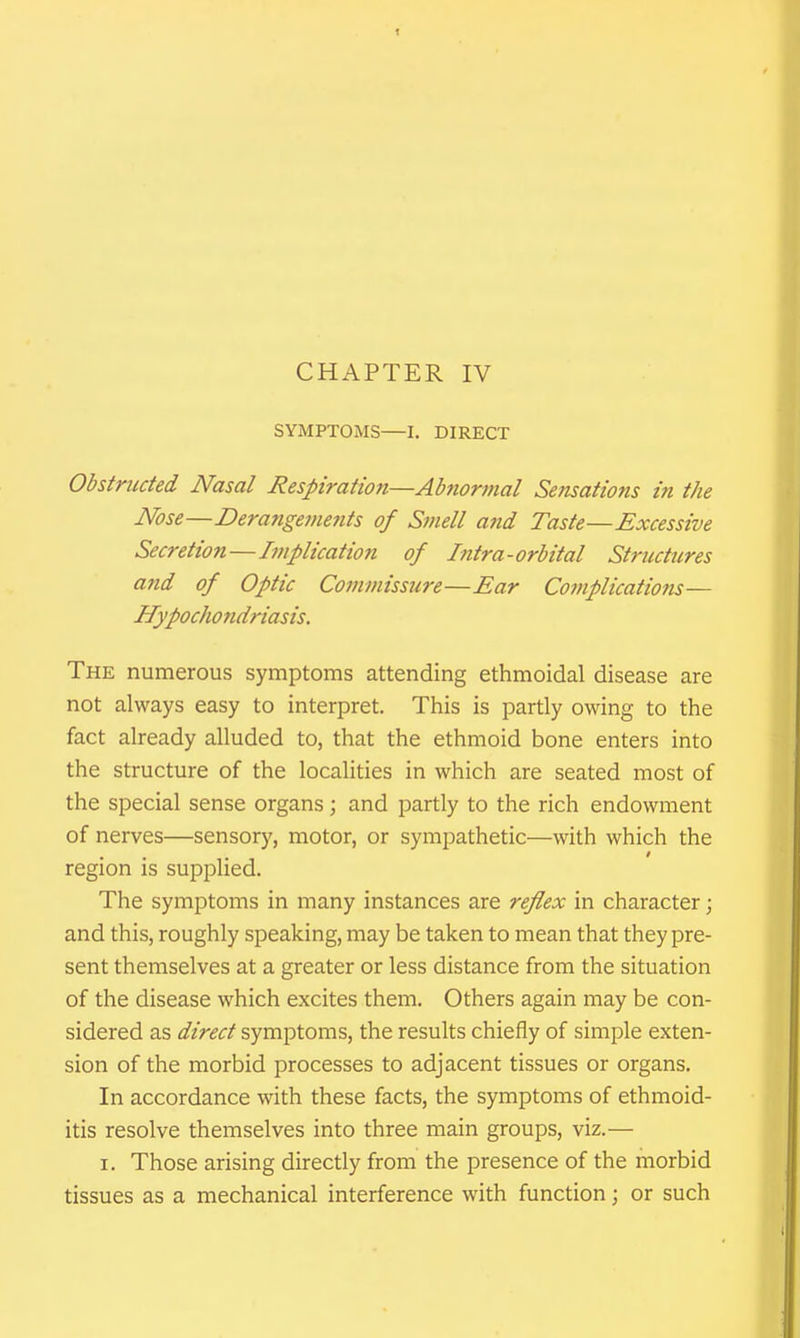 SYMPTOMS—I. DIRECT Obstructed Nasal Respiration—Abnormal Sefisations in the Nose—Deranget/mtts of Smell and Taste—Excessive Secretion—Implication of Intra-orbital Structures and of Optic Commissure—Ear Complications— Hypochondriasis. The numerous symptoms attending ethmoidal disease are not always easy to interpret. This is partly owing to the fact already alluded to, that the ethmoid bone enters into the structure of the localities in which are seated most of the special sense organs; and partly to the rich endowment of nerves—sensory, motor, or sympathetic—with which the region is supplied. The symptoms in many instances are reflex in character; and this, roughly speaking, may be taken to mean that they pre- sent themselves at a greater or less distance from the situation of the disease which excites them. Others again may be con- sidered as direct symptoms, the results chiefly of simple exten- sion of the morbid processes to adjacent tissues or organs. In accordance with these facts, the symptoms of ethmoid- itis resolve themselves into three main groups, viz.— I. Those arising directly from the presence of the morbid tissues as a mechanical interference with function; or such