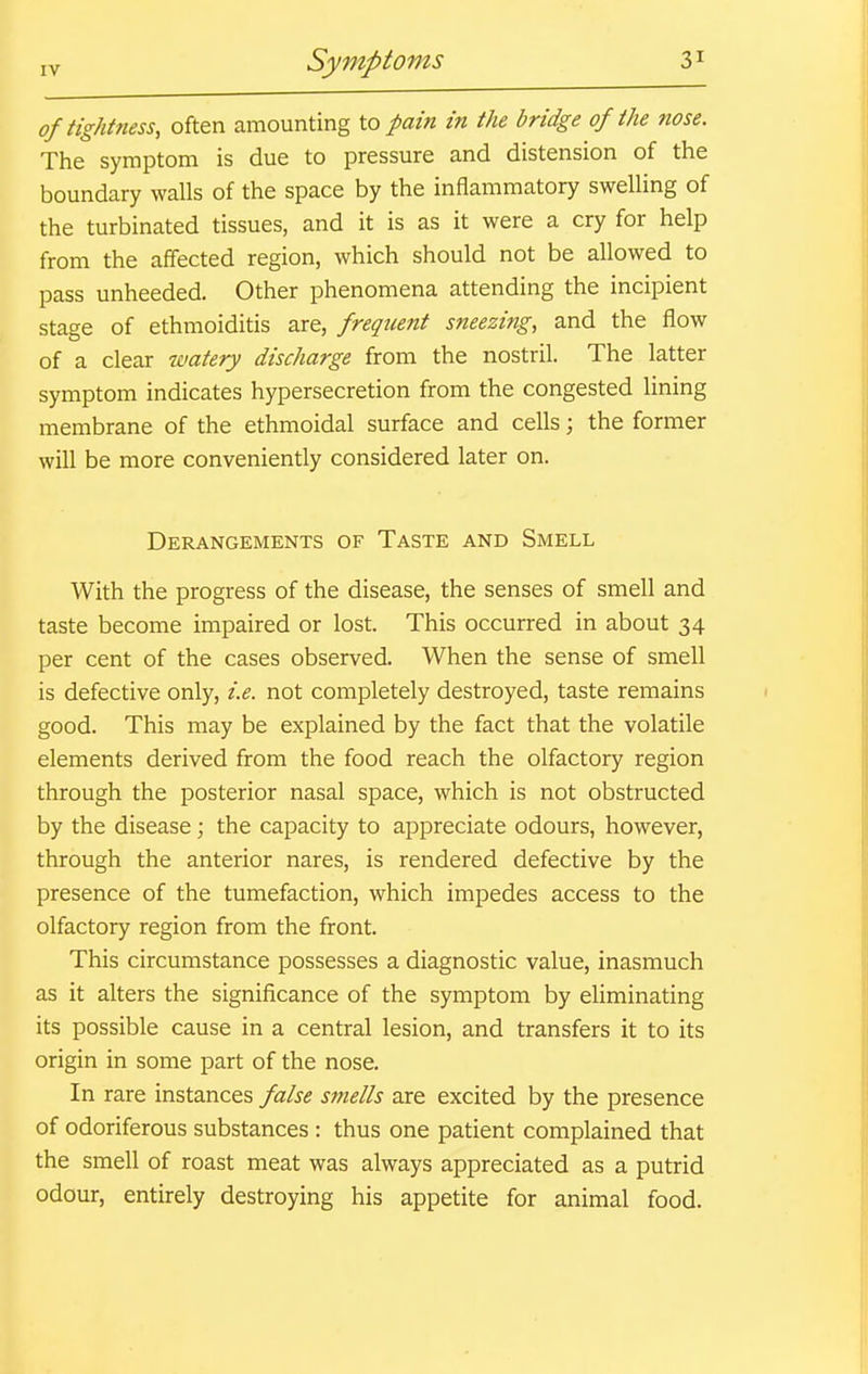 of tightness, often amounting to pain in the bridge of the nose. The symptom is due to pressure and distension of the boundary walls of the space by the inflammatory swelling of the turbinated tissues, and it is as it were a cry for help from the affected region, which should not be allowed to pass unheeded. Other phenomena attending the incipient stage of ethmoiditis are, frequent sneezing, and the flow of a clear watery discharge from the nostril. The latter symptom indicates hypersecretion from the congested lining membrane of the ethmoidal surface and cells; the former will be more conveniently considered later on. Derangements of Taste and Smell With the progress of the disease, the senses of smell and taste become impaired or lost. This occurred in about 34 per cent of the cases observed. When the sense of smell is defective only, i.e. not completely destroyed, taste remains good. This may be explained by the fact that the volatile elements derived from the food reach the olfactory region through the posterior nasal space, which is not obstructed by the disease; the capacity to appreciate odours, however, through the anterior nares, is rendered defective by the presence of the tumefaction, which impedes access to the olfactory region from the front. This circumstance possesses a diagnostic value, inasmuch as it alters the significance of the symptom by eliminating its possible cause in a central lesion, and transfers it to its origin in some part of the nose. In rare instances false smells are excited by the presence of odoriferous substances : thus one patient complained that the smell of roast meat was always appreciated as a putrid odour, entirely destroying his appetite for animal food.