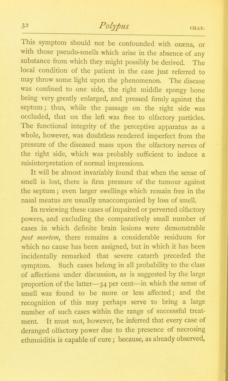 This symptom should not be confounded with ozsena, or with those pseudo-smells which arise in the absence of any substance from which they might possibly be derived. The local condition of the patient in the case just referred to may throw some light upon the phenomenon. The disease was confined to one side, the right middle spongy bone being very greatly enlarged, and pressed firmly against the septum; thus, while the passage on the right side was occluded, that on the left was free to olfactory particles. The functional integrity of the perceptive apparatus as a whole, however, was doubtless rendered imperfect from the pressure of the diseased mass upon the olfactory nerves of the right side, which was probably sufficient to induce a misinterpretation of normal impressions. It will be almost invariably found that when the sense of smell is lost, there is firm pressure of the tumour against the septum; even larger swellings which remain free in the nasal meatus are usually unaccompanied by loss of smell. In reviewing these cases of impaired or perverted olfactory powers, and excluding the comparatively small number of cases in which definite brain lesions were demonstrable post mortem, there remains a considerable residuum for which no cause has been assigned, but in which it has been incidentally remarked that severe catarrh preceded the symptom. Such cases belong in all probability to the class of affections under discussion, as is suggested by the large proportion of the latter—34 per cent—in which the sense of smell was found to be more or less affected; and the recognition of this may perhaps serve to bring a large number of such cases within the range of successful treat- ment. It must not, however, be inferred that every case of deranged olfactory power due to the presence of necrosing ethmoiditis is capable of cure; because, as already observed,