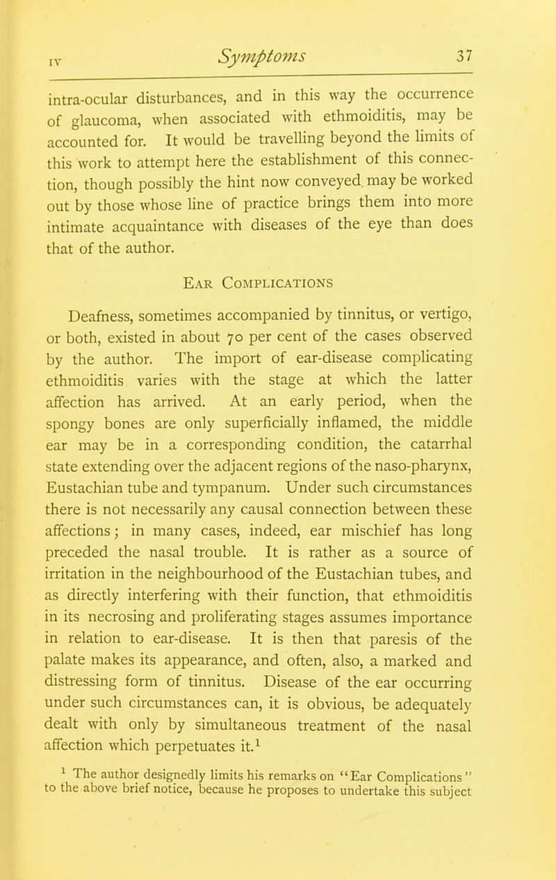 intra-ocular disturbances, and in this way the occurrence of glaucoma, when associated with ethmoiditis, may be accounted for. It would be travelling beyond the limits of this work to attempt here the establishment of this connec- tion, though possibly the hint now conveyed, may be worked out by those whose line of practice brings them into more intimate acquaintance with diseases of the eye than does that of the author. Ear Complications Deafness, sometimes accompanied by tinnitus, or vertigo, or both, existed in about 70 per cent of the cases observed by the author. The import of ear-disease complicating ethmoiditis varies with the stage at which the latter affection has arrived. At an early period, when the spongy bones are only superficially inflamed, the middle ear may be in a corresponding condition, the catarrhal state extending over the adjacent regions of the naso-pharynx. Eustachian tube and tympanum. Under such circumstances there is not necessarily any causal connection between these affections; in many cases, indeed, ear mischief has long preceded the nasal trouble. It is rather as a source of irritation in the neighbourhood of the Eustachian tubes, and as directly interfering with their function, that ethmoiditis in its necrosing and proliferating stages assumes importance in relation to ear-disease. It is then that paresis of the palate makes its appearance, and often, also, a marked and distressing form of tinnitus. Disease of the ear occurring under such circumstances can, it is obvious, be adequately dealt with only by simultaneous treatment of the nasal affection which perpetuates it.^ 1 The author designedly limits his remarks on Ear Complications to the above brief notice, because he proposes to undertake this subject
