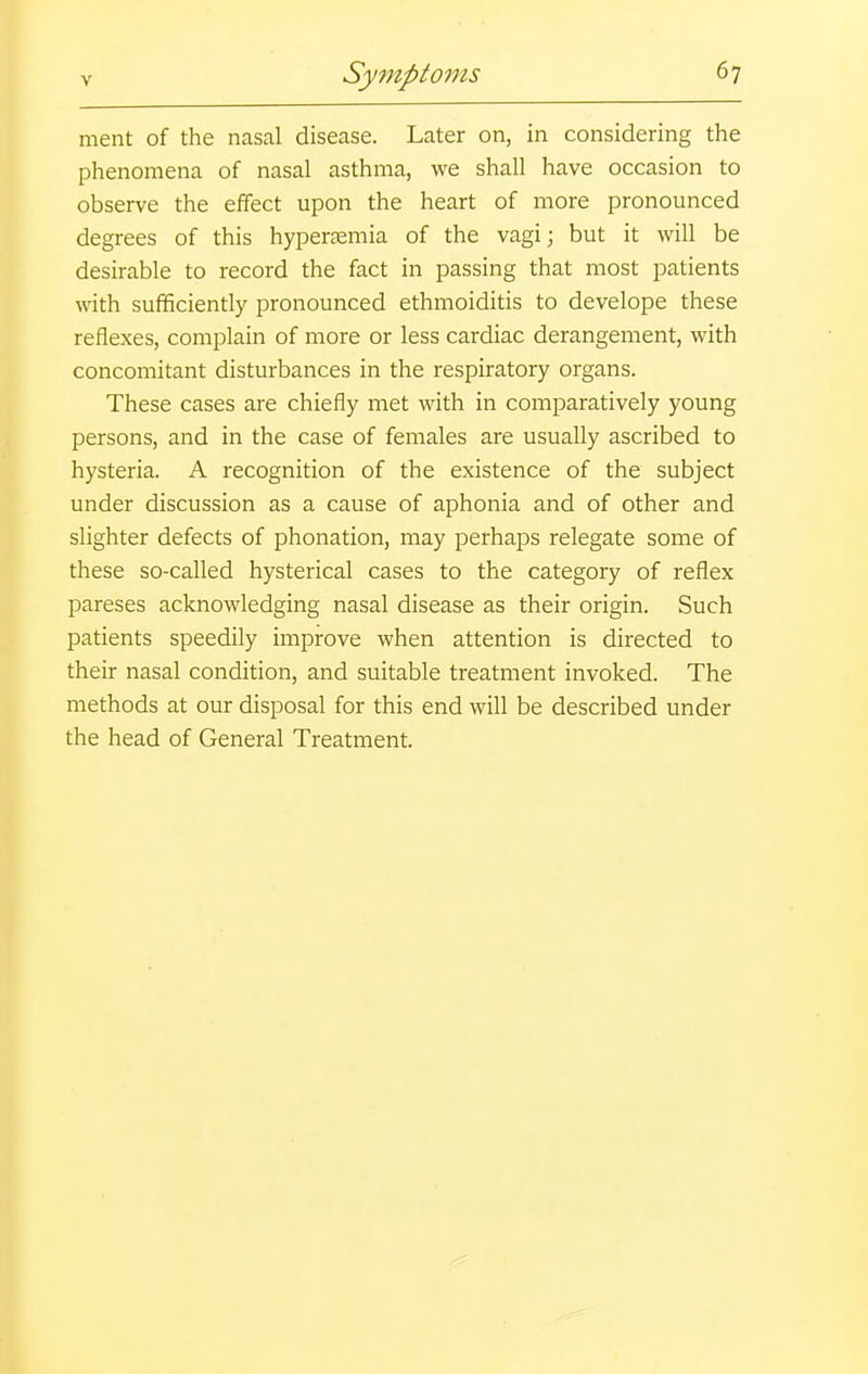 ment of the nasal disease. Later on, in considering the phenomena of nasal asthma, we shall have occasion to observe the effect upon the heart of more pronounced degrees of this hyperasmia of the vagi; but it will be desirable to record the fact in passing that most patients with sufficiently pronounced ethmoiditis to develope these reflexes, complain of more or less cardiac derangement, with concomitant disturbances in the respiratory organs. These cases are chiefly met with in comparatively young persons, and in the case of females are usually ascribed to hysteria. A recognition of the existence of the subject under discussion as a cause of aphonia and of other and slighter defects of phonation, may perhaps relegate some of these so-called hysterical cases to the category of reflex pareses acknowledging nasal disease as their origin. Such patients speedily improve when attention is directed to their nasal condition, and suitable treatment invoked. The methods at our disposal for this end will be described under the head of General Treatment.