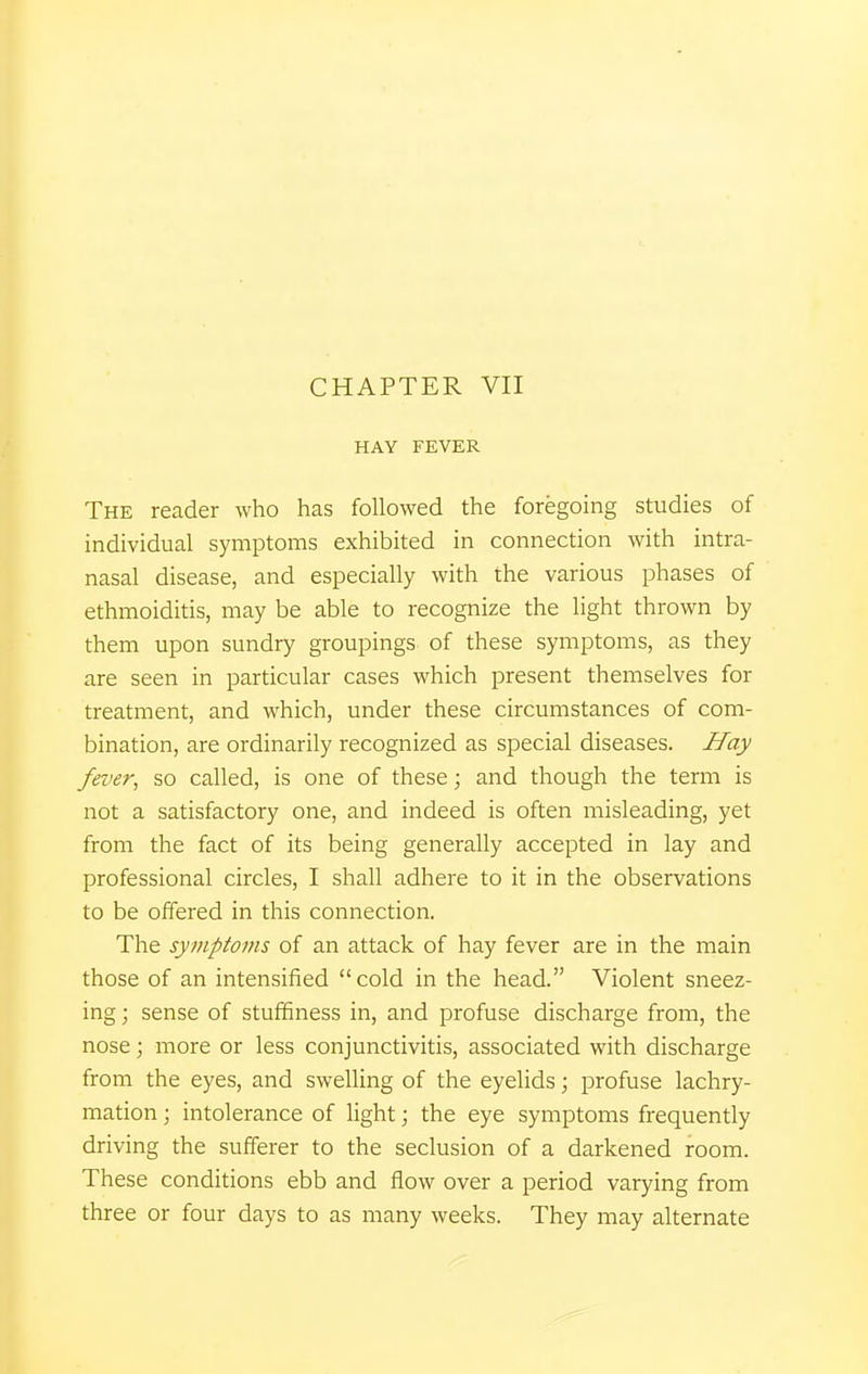 HAY FEVER The reader who has followed the foregoing studies of individual symptoms exhibited in connection with intra- nasal disease, and especially with the various phases of ethmoiditis, may be able to recognize the light thrown by them upon sundry groupings of these symptoms, as they are seen in particular cases which present themselves for treatment, and which, under these circumstances of com- bination, are ordinarily recognized as special diseases. Hay fever, so called, is one of these; and though the term is not a satisfactory one, and indeed is often misleading, yet from the fact of its being generally accepted in lay and professional circles, I shall adhere to it in the observations to be offered in this connection. The symptoms of an attack of hay fever are in the main those of an intensified cold in the head. Violent sneez- ing ; sense of stuffiness in, and profuse discharge from, the nose; more or less conjunctivitis, associated with discharge from the eyes, and swelling of the eyelids; profuse lachry- mation; intolerance of light; the eye symptoms frequently driving the sufferer to the seclusion of a darkened room. These conditions ebb and flow over a period varying from three or four days to as many weeks. They may alternate
