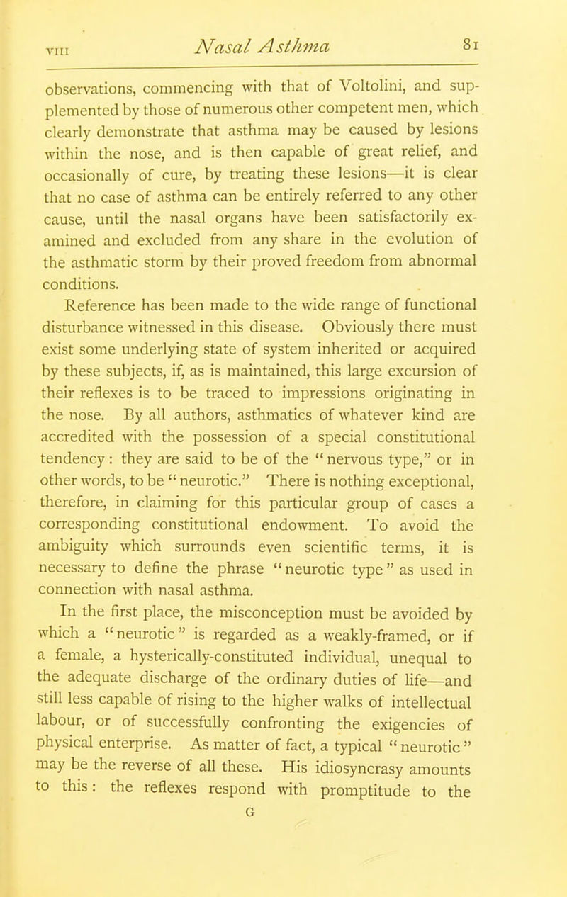 VI n observations, commencing with that of VoltoHni, and sup- plemented by those of numerous other competent men, which clearly demonstrate that asthma may be caused by lesions within the nose, and is then capable of great relief, and occasionally of cure, by treating these lesions—it is clear that no case of asthma can be entirely referred to any other cause, until the nasal organs have been satisfactorily ex- amined and excluded from any share in the evolution of the asthmatic storm by their proved freedom from abnormal conditions. Reference has been made to the wide range of functional disturbance witnessed in this disease. Obviously there must exist some underlying state of system inherited or acquired by these subjects, if, as is maintained, this large excursion of their reflexes is to be traced to impressions originating in the nose. By all authors, asthmatics of whatever kind are accredited with the possession of a special constitutional tendency: they are said to be of the nervous type, or in other words, to be  neurotic. There is nothing exceptional, therefore, in claiming for this particular group of cases a corresponding constitutional endowment. To avoid the ambiguity which surrounds even scientific terms, it is necessary to define the phrase  neurotic type  as used in connection with nasal asthma. In the first place, the misconception must be avoided by which a  neurotic is regarded as a weakly-framed, or if a female, a hysterically-constituted individual, unequal to the adequate discharge of the ordinary duties of Hfe—and still less capable of rising to the higher walks of intellectual labour, or of successfully confronting the exigencies of physical enterprise. As matter of fact, a typical  neurotic  may be the reverse of all these. His idiosyncrasy amounts to this: the reflexes respond with promptitude to the G