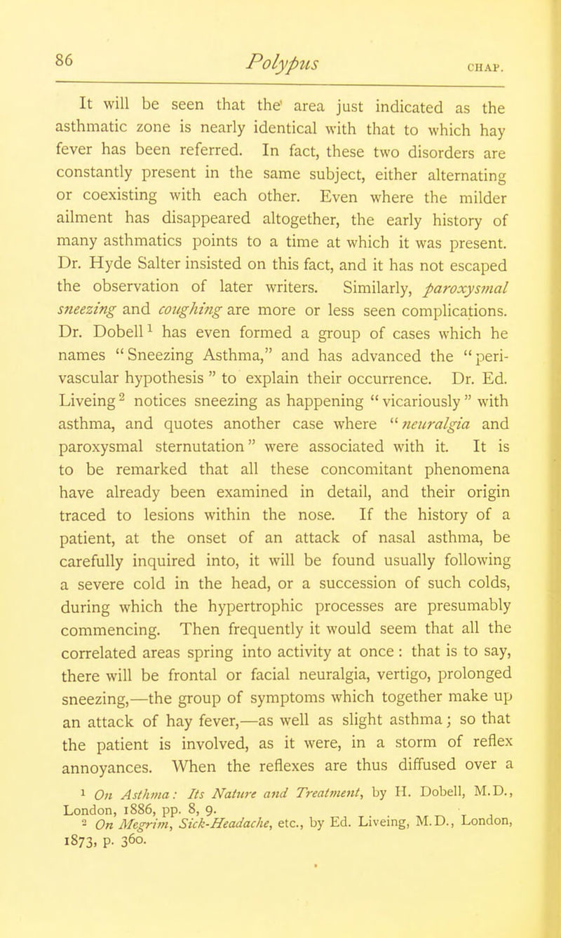 It will be seen that the area just indicated as the asthmatic zone is nearly identical with that to which hay fever has been referred. In fact, these two disorders are constantly present in the same subject, either alternating or coexisting with each other. Even where the milder ailment has disappeared altogether, the early history of many asthmatics points to a time at which it was present. Dr. Hyde Salter insisted on this fact, and it has not escaped the observation of later writers. Similarly, paroxysmal sneezing and coughing are more or less seen complications. Dr. DobelP has even formed a group of cases which he names Sneezing Asthma, and has advanced the peri- vascular hypothesis  to explain their occurrence. Dr. Ed. Liveing^ notices sneezing as happening vicariously with asthma, and quotes another case where  neuralgia and paroxysmal sternutation were associated with it. It is to be remarked that all these concomitant phenomena have already been examined in detail, and their origin traced to lesions within the nose. If the history of a patient, at the onset of an attack of nasal asthma, be carefully inquired into, it will be found usually following a severe cold in the head, or a succession of such colds, during which the hypertrophic processes are presumably commencing. Then frequently it would seem that all the correlated areas spring into activity at once : that is to say, there will be frontal or facial neuralgia, vertigo, prolonged sneezing,—the group of symptoms which together make up an attack of hay fever,—as well as slight asthma; so that the patient is involved, as it were, in a storm of reflex annoyances. When the reflexes are thus diffused over a 1 On Asthma: Its Nature and Treatment, by H. Dobell, M.D., London, 1886, pp. 8, 9. t j ' On Megrim, Sick-Headache, etc., by Ed. Liveing, M.D., London, 1873. P- 360.