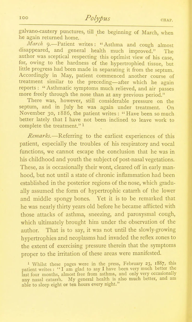 galvano-cautery punctures, till the beginning of March, when he again returned home. March 9.—Patient writes: Asthma and cough almost disappeared, and general health much improved. The author was sceptical respecting this optimist view of his case, for, owing to the hardness of the hypertrophied tissue, but little progress had been made in separating it from the septum. Accordingly in May, patient commenced another course of treatment similar to the preceding—after which he again reports :  Asthmatic symptoms much relieved, and air passes more freely through the nose than at any previous period. There was, however, still considerable pressure on the septum, and in July he was again under treatment. On November 30, 1886, the patient writes : Have been so much better lately that I have not been inclined to leave work to complete the treatment. ^ Retnarks.—Referring to the earliest experiences of this patient, especially the troubles of his respiratory and vocal functions, we cannot escape the conclusion that he was in his childhood and youth the subject of post-nasal vegetations. These, as is occasionally their wont, cleared off in early man- hood, but not until a state of chronic inflammation had been established in the posterior regions of the nose, which gradu- ally assumed the form of hypertrophic catarrh of the lower and middle spongy bones. Yet it is to be remarked that he was nearly thirty years old before he became afflicted with those attacks of asthma, sneezing, and paroxysmal cough, which ultimately brought him under the observation of the author. That is to say, it was not until the slowly-growing hypertrophies and neoplasms had invaded the reflex zones to the extent of exercising pressure therein that the symptoms proper to the irritation of these areas were manifested. 1 Whilst these pages were in the press, February 23, 1887, this patient writes : I am glad to say I have been very much better the last four months, almost free from asthma, and only very occasionally any nasal catarrh. My general health is also much better, and am able to sleep eight or ten hours every night.