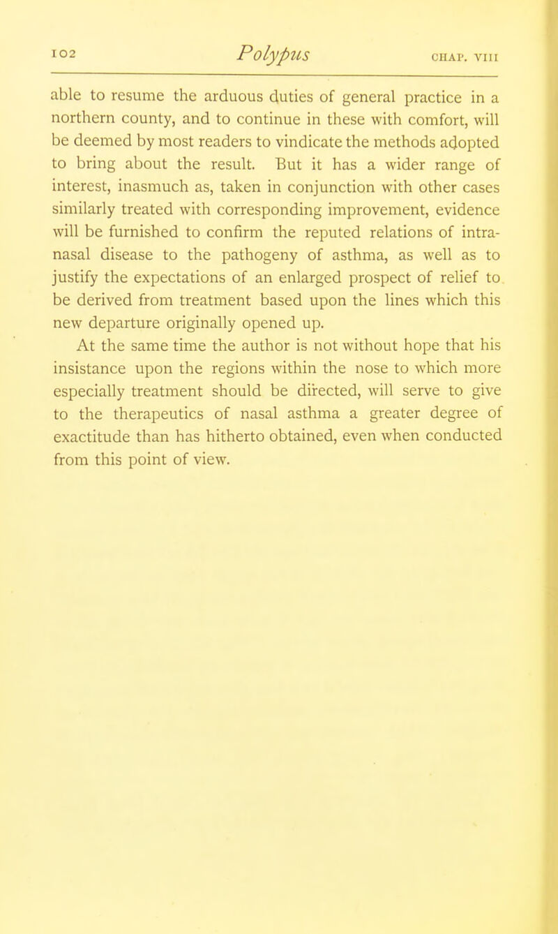 able to resume the arduous duties of general practice in a northern county, and to continue in these with comfort, will be deemed by most readers to vindicate the methods adopted to bring about the result. But it has a wider range of interest, inasmuch as, taken in conjunction with other cases similarly treated with corresponding improvement, evidence will be furnished to confirm the reputed relations of intra- nasal disease to the pathogeny of asthma, as well as to justify the expectations of an enlarged prospect of relief to be derived from treatment based upon the lines which this new departure originally opened up. At the same time the author is not without hope that his insistance upon the regions within the nose to which more especially treatment should be diirected, will serve to give to the therapeutics of nasal asthma a greater degree of exactitude than has hitherto obtained, even when conducted from this point of view.